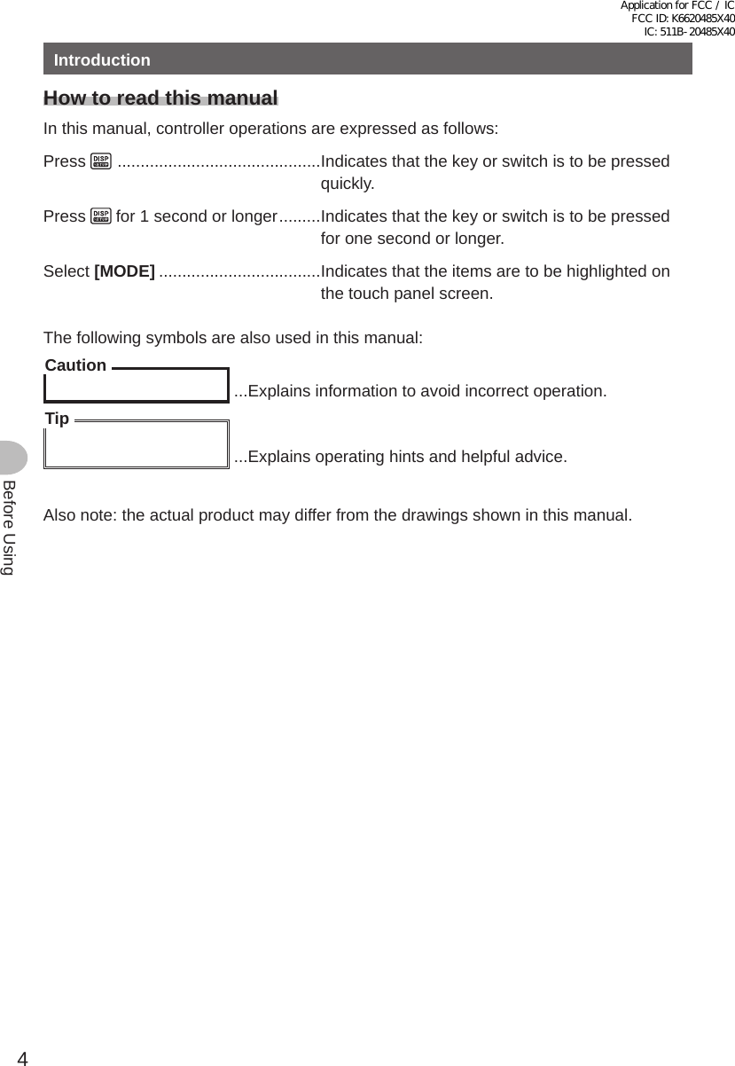 4Before UsingIntroductionHow to read this manualIn this manual, controller operations are expressed as follows:Press    ............................................Indicates that the key or switch is to be pressed quickly.Press   for 1 second or longer .........Indicates that the key or switch is to be pressed for one second or longer.Select [MODE] ...................................Indicates that the items are to be highlighted on the touch panel screen.The following symbols are also used in this manual:Caution ...Explains information to avoid incorrect operation.Tip ...Explains operating hints and helpful advice.Also note: the actual product may differ from the drawings shown in this manual.Application for FCC / IC FCC ID: K6620485X40 IC: 511B-20485X40