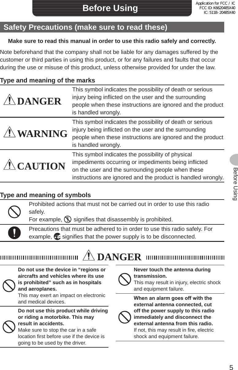 5Before UsingSafety Precautions (make sure to read these)Make sure to read this manual in order to use this radio safely and correctly.Note beforehand that the company shall not be liable for any damages suffered by the customer or third parties in using this product, or for any failures and faults that occur during the use or misuse of this product, unless otherwise provided for under the law.Type and meaning of the marks DANGERThis symbol indicates the possibility of death or serious injury being inflicted on the user and the surrounding people when these instructions are ignored and the product is handled wrongly. WARNINGThis symbol indicates the possibility of death or serious injury being inflicted on the user and the surrounding people when these instructions are ignored and the product is handled wrongly. CAUTIONThis symbol indicates the possibility of physical impediments occurring or impediments being inflicted on the user and the surrounding people when these instructions are ignored and the product is handled wrongly.Type and meaning of symbolsProhibited actions that must not be carried out in order to use this radio safely.For example,    signifies that disassembly is prohibited.Precautions that must be adhered to in order to use this radio safely. For example,   signifies that the power supply is to be disconnected. DANGERDo not use the device in “regions or aircrafts and vehicles where its use is prohibited” such as in hospitals and aeroplanes.This may exert an impact on electronic and medical devices.Do not use this product while driving or riding a motorbike. This may result in accidents.Make sure to stop the car in a safe location first before use if the device is going to be used by the driver.Never touch the antenna during transmission.This may result in injury, electric shock and equipment failure.Whenanalarmgoesoffwiththeexternal antenna connected, cut off the power supply to this radio immediately and disconnect the external antenna from this radio.If not, this may result in fire, electric shock and equipment failure.Before UsingApplication for FCC / IC FCC ID: K6620485X40 IC: 511B-20485X40