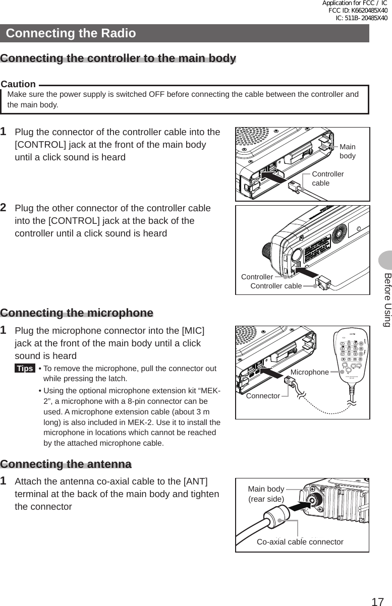 17Before UsingConnecting the RadioConnecting the controller to the main bodyCautionMake sure the power supply is switched OFF before connecting the cable between the controller and the main body.1  Plug the connector of the controller cable into the [CONTROL] jack at the front of the main body until a click sound is heardMainbodyControllercable2  Plug the other connector of the controller cable into the [CONTROL] jack at the back of the controller until a click sound is heardController cableControllerConnecting the microphone1  Plug the microphone connector into the [MIC] jack at the front of the main body until a click sound is heard Tips  •  To remove the microphone, pull the connector out while pressing the latch.  •  Using the optional microphone extension kit “MEK-2”, a microphone with a 8-pin connector can be used. A microphone extension cable (about 3 m long) is also included in MEK-2. Use it to install the microphone in locations which cannot be reached by the attached microphone cable.LOCKP3P2P171482059BACD36P4LAMPDTMF MICROPHONEMH-48ABCJKLTUVGHIPQRSDEFMNOWXYZMICConnectorMicrophoneConnecting the antenna1  Attach the antenna co-axial cable to the [ANT] terminal at the back of the main body and tighten the connector同軸ケーブル端子本体（後面）Main body (rear side)Co-axial cable connectorApplication for FCC / IC FCC ID: K6620485X40 IC: 511B-20485X40