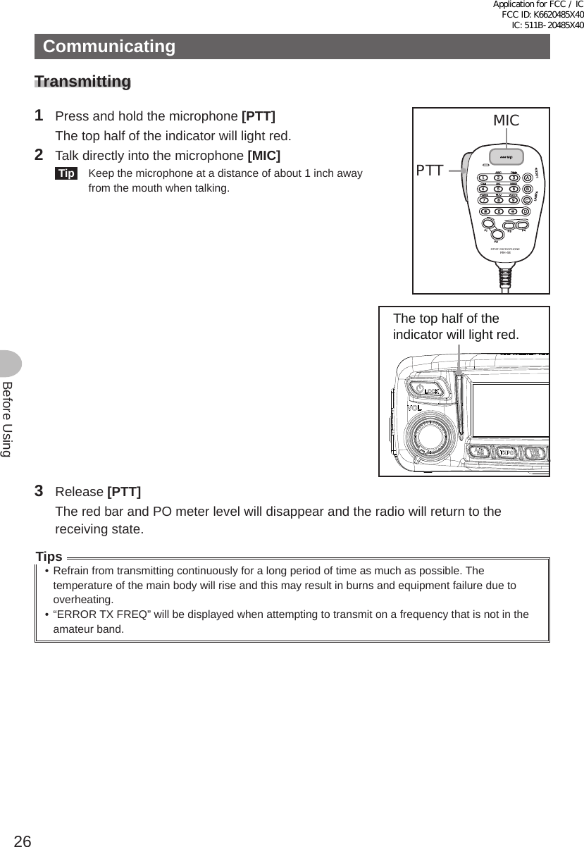 26Before UsingCommunicatingTransmitting1  Press and hold the microphone [PTT]   The top half of the indicator will light red.2  Talk directly into the microphone [MIC] Tip   Keep the microphone at a distance of about 1 inch away from the mouth when talking.LOCKP3P2P171482059BACD36P4LAMPDTMF MICROPHONEMH-48ABCJKLTUVGHIPQRSDEFMICMNOWXYZPTTMICThe top half of the indicator will light red.3 Release [PTT]  The red bar and PO meter level will disappear and the radio will return to the receiving state.Tips• Refrain from transmitting continuously for a long period of time as much as possible. The temperature of the main body will rise and this may result in burns and equipment failure due to overheating.• “ERROR TX FREQ” will be displayed when attempting to transmit on a frequency that is not in the amateur band.Application for FCC / IC FCC ID: K6620485X40 IC: 511B-20485X40