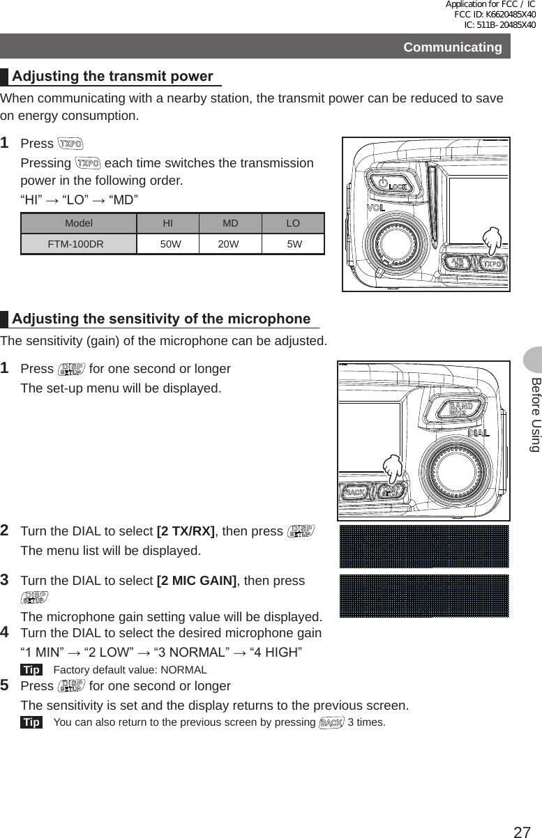 27Before UsingCommunicatingAdjustingthetransmitpowerWhen communicating with a nearby station, the transmit power can be reduced to save on energy consumption.1 Press  Pressing   each time switches the transmission power in the following order.  “HI” → “LO” → “MD”Model HI MD LOFTM-100DR 0W             20W                 5WAdjustingthesensitivityofthemicrophoneThe sensitivity (gain) of the microphone can be adjusted.1 Press   for one second or longer  The set-up menu will be displayed.2  Turn the DIAL to select [2 TX/RX], then press   The menu list will be displayed.3  Turn the DIAL to select [2 MIC GAIN], then press   The microphone gain setting value will be displayed.4  Turn the DIAL to select the desired microphone gain  “1 MIN” → “2 LOW” → “3 NORMAL” → “4 HIGH” Tip   Factory default value: NORMAL5 Press   for one second or longer  The sensitivity is set and the display returns to the previous screen. Tip   You can also return to the previous screen by pressing   3 times.Application for FCC / IC FCC ID: K6620485X40 IC: 511B-20485X40