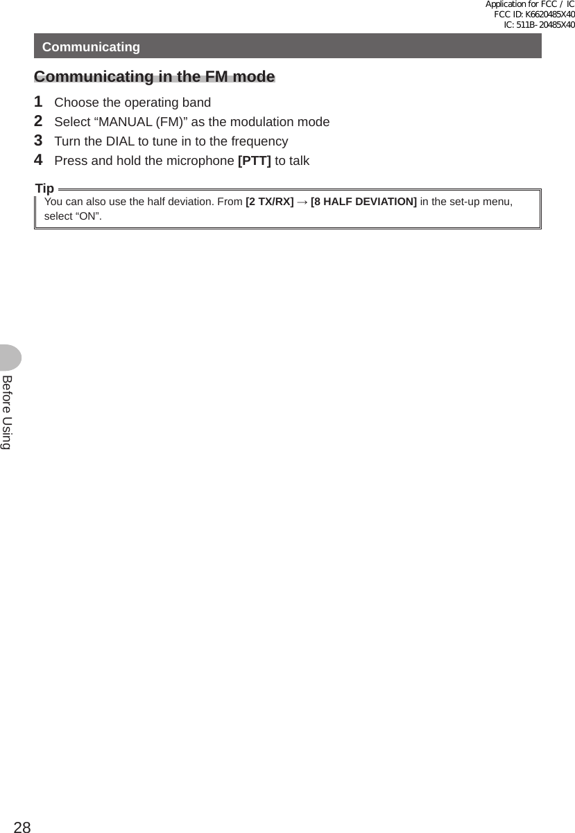 28Before UsingCommunicatingCommunicating in the FM mode1  Choose the operating band2  Select “MANUAL (FM)” as the modulation mode3  Turn the DIAL to tune in to the frequency4  Press and hold the microphone [PTT] to talkTipYou can also use the half deviation. From [2 TX/RX] → [8 HALF DEVIATION] in the set-up menu, select “ON”.Application for FCC / IC FCC ID: K6620485X40 IC: 511B-20485X40