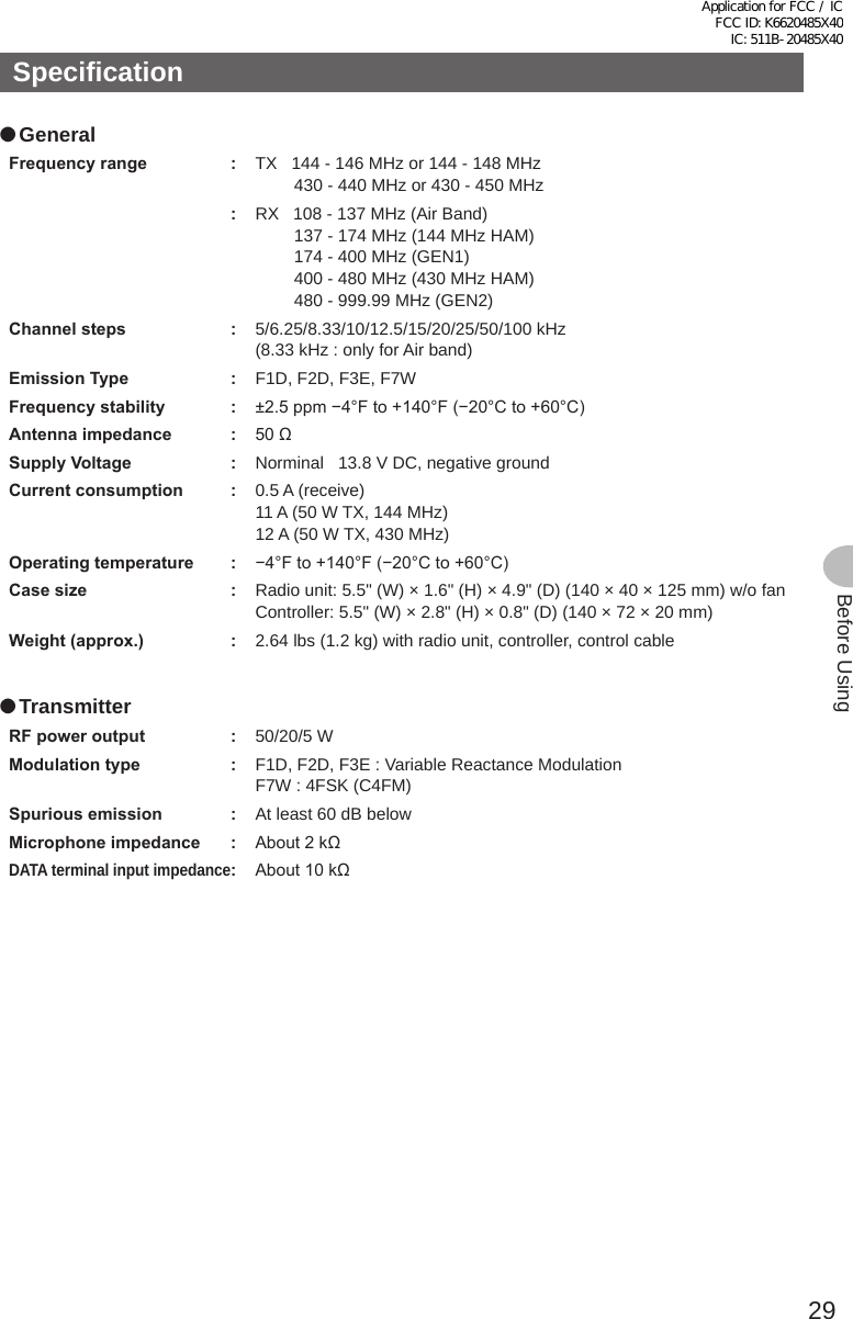 29Before UsingSpecification ●GeneralFrequencyrange : TX   144 - 146 MHz or 144 - 148 MHz430 - 440 MHz or 430 - 450 MHz:RX   108 - 137 MHz (Air Band)137 - 174 MHz (144 MHz HAM)174 - 400 MHz (GEN1)400 - 480 MHz (430 MHz HAM)480 - 999.99 MHz (GEN2)Channelsteps : 5/6.25/8.33/10/12.5/15/20/25/50/100 kHz (8.33 kHz : only for Air band)EmissionType : F1D, F2D, F3E, F7WFrequencystability : ±2.5 ppm −4°F to +140°F (−20°C to +60°C)Antennaimpedance : 50 ΩSupplyVoltage : Norminal   13.8 V DC, negative groundCurrentconsumption : 0.5 A (receive)11 A (50 W TX, 144 MHz)12 A (50 W TX, 430 MHz)Operatingtemperature : −4°F to +140°F (−20°C to +60°C)Casesize : Radio unit: 5.5&quot; (W) × 1.6&quot; (H) × 4.9&quot; (D) (140 × 40 × 125 mm) w/o fanController:  5.5&quot; (W) × 2.8&quot; (H) × 0.8&quot; (D) (140 × 72 × 20 mm)Weight(approx.) : 2.64 lbs (1.2 kg) with radio unit, controller, control cable ●TransmitterRFpoweroutput : 50/20/5 WModulationtype : F1D, F2D, F3E : Variable Reactance ModulationF7W : 4FSK (C4FM)Spuriousemission : At least 60 dB belowMicrophoneimpedance : About 2 kΩDATA terminal input impedance: About 10 kΩApplication for FCC / IC FCC ID: K6620485X40 IC: 511B-20485X40