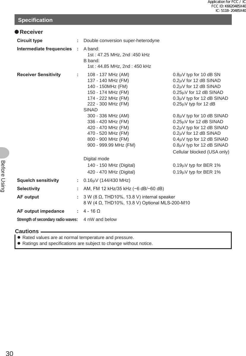 30Before UsingSpecification ●ReceiverCircuittype : Double conversion super-heterodyneIntermediatefrequencies : A band:   1st : 47.25 MHz, 2nd :450 kHzB band:   1st : 44.85 MHz, 2nd : 450 kHzReceiverSensitivity :    108 - 137 MHz (AM)  0.8μV typ for 10 dB SN   137 - 140 MHz (FM)  0.2μV for 12 dB SINAD   140 - 150MHz (FM)  0.2μV for 12 dB SINAD   150 - 174 MHz (FM)  0.25μV for 12 dB SINAD   174 - 222 MHz (FM)  0.3μV typ for 12 dB SINAD   222 - 300 MHz (FM)  0.25μV typ for 12 dB SINAD   300 - 336 MHz (AM)  0.8μV typ for 10 dB SINAD    336 - 420 MHz (FM)  0.25μV for 12 dB SINAD   420 - 470 MHz (FM)  0.2μV typ for 12 dB SINAD   470 - 520 MHz (FM)  0.2μV for 12 dB SINAD   800 - 900 MHz (FM)  0.4μV typ for 12 dB SINAD   900 - 999.99 MHz (FM)  0.8μV typ for 12 dB SINADCellular blocked (USA only)Digital mode   140 - 150 MHz (Digital)  0.19μV typ for BER 1%   420 - 470 MHz (Digital)  0.19μV typ for BER 1%Squelchsensitivity : 0.16μV (144/430 MHz)Selectivity : AM, FM 12 kHz/35 kHz (−6 dB/−60 dB)AFoutput : 3 W (8 Ω, THD10%, 13.8 V) internal speaker8 W (4 Ω, THD10%, 13.8 V) Optional MLS-200-M10 AFoutputimpedance : 4 - 16 ΩStrength of secondary radio waves:4 nW and belowCautions zRated values are at normal temperature and pressure. zRatings and specifications are subject to change without notice.Application for FCC / IC FCC ID: K6620485X40 IC: 511B-20485X40