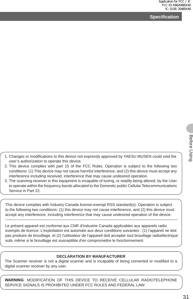 31Before UsingSpecification1. Changes or modifications to this device not expressly approved by YAESU MUSEN could void the user’s authorization to operate this device.2. This device complies with part 15 of the FCC Rules. Operation is subject to the following two conditions: (1) This device may not cause harmful interference, and (2) this device must accept any interference including received, interference that may cause undesired operation.3. The scanning receiver in this equipment is incapable of tuning, or readily being altered, by the User to operate within the frequency bands allocated to the Domestic public Cellular Telecommunications Service in Part 22.DECLARATION BY MANUFACTURERThe Scanner receiver is not a digital scanner and is incapable of being converted or modified to a digital scanner receiver by any user.WARNING: MODIFICATION OF THIS DEVICE TO RECEIVE CELLULAR RADIOTELEPHONE SERVICE SIGNALS IS PROHIBITED UNDER FCC RULES AND FEDERAL LAW.This device complies with Industry Canada license-exempt RSS standard(s). Operation is subject to the following two conditions: (1) this device may not cause interference, and (2) this device must accept any interference, including interference that may cause undesired operation of the device.Le présent appareil est conforme aux CNR d’Industrie Canada applicables aux appareils radio exempts de licence. L’exploitation est autorisée aux deux conditions suivantes : (1) l’appareil ne doit pas produire de brouillage, et (2) l&apos;utilisateur de l’appareil doit accepter tout brouillage radioélectrique subi, même si le brouillage est susceptible d’en compromettre le fonctionnement.Application for FCC / IC FCC ID: K6620485X40 IC: 511B-20485X40