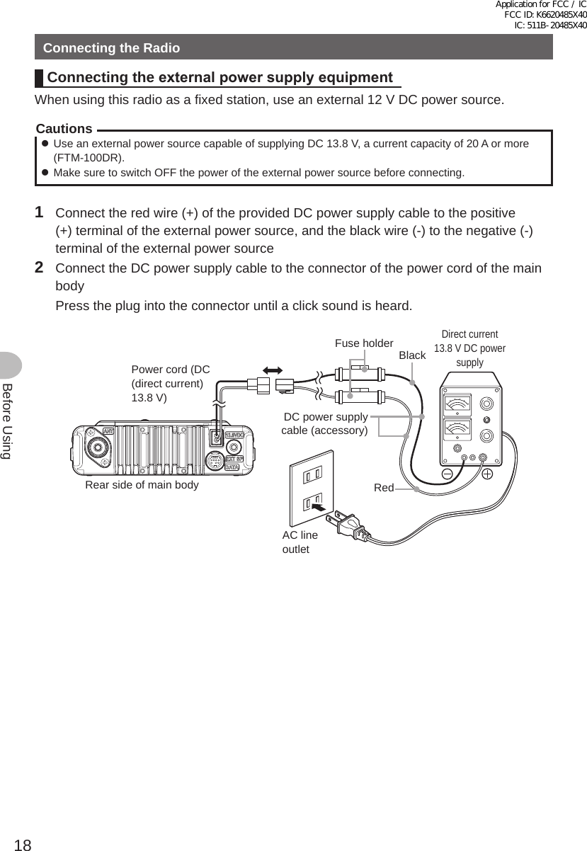 18Before UsingConnecting the RadioConnecting the externalpowersupplyequipmentWhen using this radio as a fixed station, use an external 12 V DC power source.Cautions zUse an external power source capable of supplying DC 13.8 V, a current capacity of 20 A or more (FTM-100DR). zMake sure to switch OFF the power of the external power source before connecting.1  Connect the red wire (+) of the provided DC power supply cable to the positive (+) terminal of the external power source, and the black wire (-) to the negative (-) terminal of the external power source2  Connect the DC power supply cable to the connector of the power cord of the main body  Press the plug into the connector until a click sound is heard.本体後面電源コード（DC(直流)13.8V）黒色 直流安定化電源装置AC100VコンセントDC電源ケーブル（付属品）ヒューズホルダー赤色Power cord (DC (direct current) 13.8 V)Rear side of main bodyBlackRedAC line outletDC power supply cable (accessory)Fuse holderDirect current 13.8 V DC power supplyApplication for FCC / IC FCC ID: K6620485X40 IC: 511B-20485X40