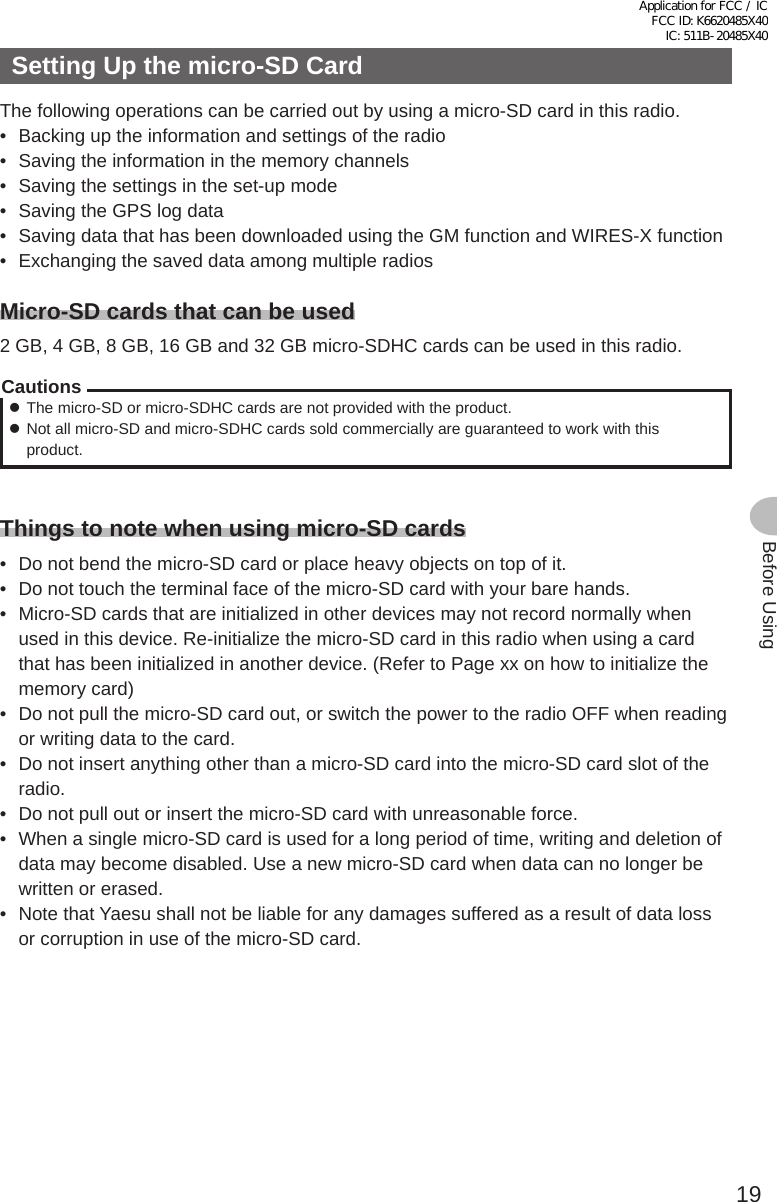 19Before UsingSetting Up the micro-SD CardThe following operations can be carried out by using a micro-SD card in this radio.•  Backing up the information and settings of the radio•  Saving the information in the memory channels•  Saving the settings in the set-up mode•  Saving the GPS log data•  Saving data that has been downloaded using the GM function and WIRES-X function•  Exchanging the saved data among multiple radiosMicro-SD cards that can be used2 GB, 4 GB, 8 GB, 16 GB and 32 GB micro-SDHC cards can be used in this radio.Cautions zThe micro-SD or micro-SDHC cards are not provided with the product. zNot all micro-SD and micro-SDHC cards sold commercially are guaranteed to work with this product.Things to note when using micro-SD cards•  Do not bend the micro-SD card or place heavy objects on top of it.•  Do not touch the terminal face of the micro-SD card with your bare hands.•  Micro-SD cards that are initialized in other devices may not record normally when used in this device. Re-initialize the micro-SD card in this radio when using a card that has been initialized in another device. (Refer to Page xx on how to initialize the memory card)•  Do not pull the micro-SD card out, or switch the power to the radio OFF when reading or writing data to the card.•  Do not insert anything other than a micro-SD card into the micro-SD card slot of the radio.•  Do not pull out or insert the micro-SD card with unreasonable force.•  When a single micro-SD card is used for a long period of time, writing and deletion of data may become disabled. Use a new micro-SD card when data can no longer be written or erased.•  Note that Yaesu shall not be liable for any damages suffered as a result of data loss or corruption in use of the micro-SD card.Application for FCC / IC FCC ID: K6620485X40 IC: 511B-20485X40