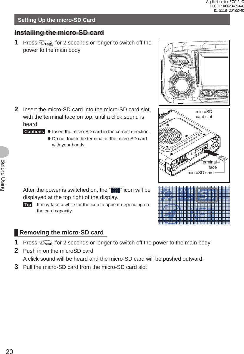 20Before UsingSetting Up the micro-SD CardInstalling the micro-SD card1 Press   for 2 seconds or longer to switch off the power to the main body2  Insert the micro-SD card into the micro-SD card slot, with the terminal face on top, until a click sound is heard Cautions  z  Insert the micro-SD card in the correct direction. z  Do not touch the terminal of the micro-SD card with your hands.TerminalfacemicroSDcard slotmicroSD card  After the power is switched on, the “ ” icon will be displayed at the top right of the display. Tip   It may take a while for the icon to appear depending on the card capacity.Removing the micro-SD card1 Press   for 2 seconds or longer to switch off the power to the main body2  Push in on the microSD card  A click sound will be heard and the micro-SD card will be pushed outward.3  Pull the micro-SD card from the micro-SD card slotApplication for FCC / IC FCC ID: K6620485X40 IC: 511B-20485X40