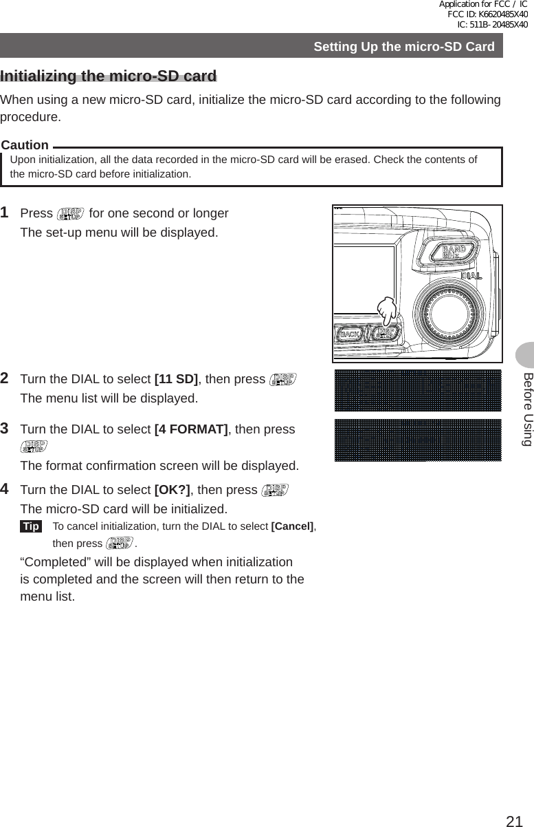 21Before UsingSetting Up the micro-SD CardInitializing the micro-SD cardWhen using a new micro-SD card, initialize the micro-SD card according to the following procedure.CautionUpon initialization, all the data recorded in the micro-SD card will be erased. Check the contents of the micro-SD card before initialization.1 Press   for one second or longer  The set-up menu will be displayed.2  Turn the DIAL to select [11 SD], then press   The menu list will be displayed.3  Turn the DIAL to select [4 FORMAT], then press   The format confirmation screen will be displayed.4  Turn the DIAL to select [OK?], then press   The micro-SD card will be initialized. Tip   To cancel initialization, turn the DIAL to select [Cancel], then press  .  “Completed” will be displayed when initialization is completed and the screen will then return to the menu list.Application for FCC / IC FCC ID: K6620485X40 IC: 511B-20485X40