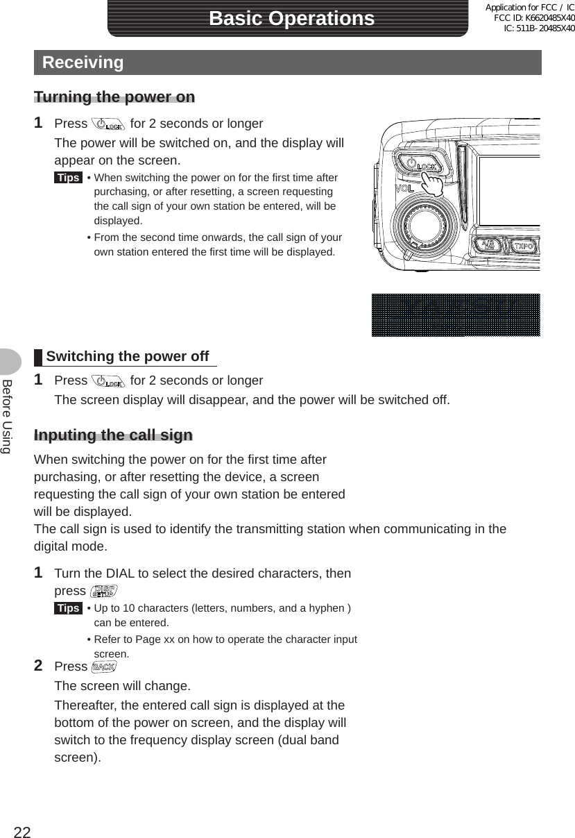 22Before UsingReceivingTurning the power on1 Press   for 2 seconds or longer  The power will be switched on, and the display will appear on the screen. Tips  •  When switching the power on for the first time after purchasing, or after resetting, a screen requesting the call sign of your own station be entered, will be displayed.  •  From the second time onwards, the call sign of your own station entered the first time will be displayed.Switching the power off1 Press   for 2 seconds or longer  The screen display will disappear, and the power will be switched off.Inputing the call signWhen switching the power on for the first time after purchasing, or after resetting the device, a screen requesting the call sign of your own station be entered will be displayed.The call sign is used to identify the transmitting station when communicating in the digital mode.1  Turn the DIAL to select the desired characters, then press  Tips  •  Up to 10 characters (letters, numbers, and a hyphen ) can be entered.  •  Refer to Page xx on how to operate the character input screen.2 Press   The screen will change.  Thereafter, the entered call sign is displayed at the bottom of the power on screen, and the display will switch to the frequency display screen (dual band screen).Basic OperationsApplication for FCC / IC FCC ID: K6620485X40 IC: 511B-20485X40