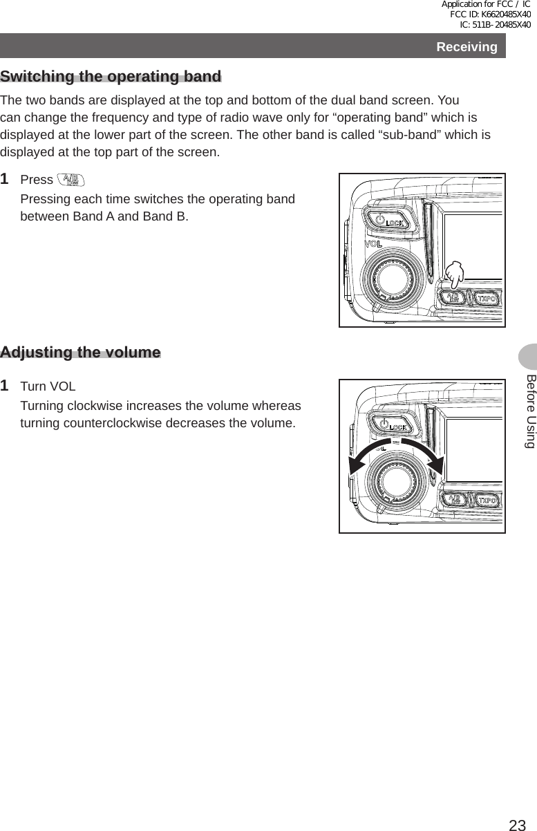 23Before UsingReceivingBasic OperationsSwitching the operating bandThe two bands are displayed at the top and bottom of the dual band screen. You can change the frequency and type of radio wave only for “operating band” which is displayed at the lower part of the screen. The other band is called “sub-band” which is displayed at the top part of the screen.1 Press   Pressing each time switches the operating band between Band A and Band B.Adjustingthevolume1  Turn VOL  Turning clockwise increases the volume whereas turning counterclockwise decreases the volume.Application for FCC / IC FCC ID: K6620485X40 IC: 511B-20485X40