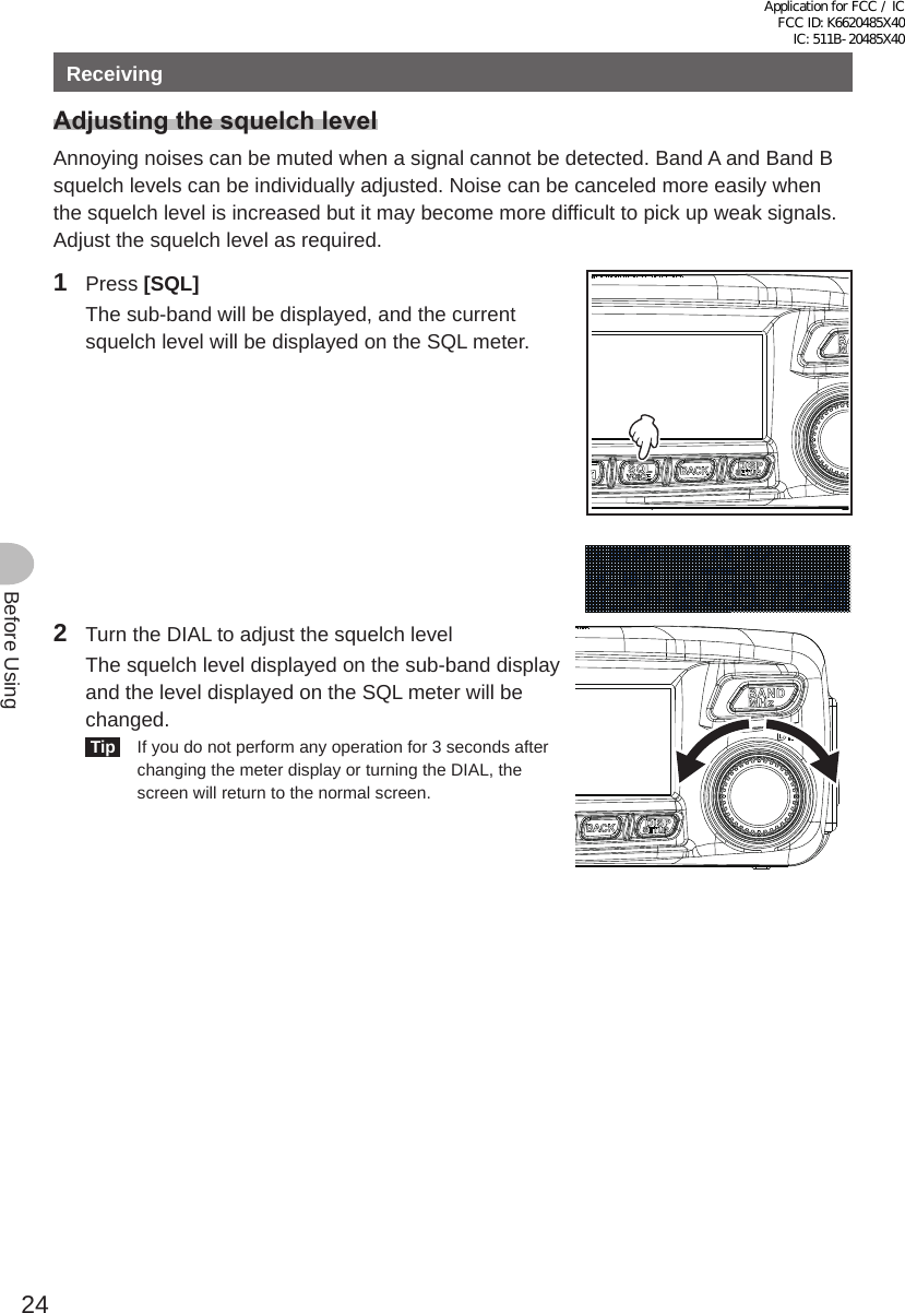 24Before UsingReceivingAdjustingthesquelchlevelAnnoying noises can be muted when a signal cannot be detected. Band A and Band B squelch levels can be individually adjusted. Noise can be canceled more easily when the squelch level is increased but it may become more difficult to pick up weak signals. Adjust the squelch level as required.1 Press [SQL]  The sub-band will be displayed, and the current squelch level will be displayed on the SQL meter.2  Turn the DIAL to adjust the squelch level  The squelch level displayed on the sub-band display and the level displayed on the SQL meter will be changed. Tip   If you do not perform any operation for 3 seconds after changing the meter display or turning the DIAL, the screen will return to the normal screen.Application for FCC / IC FCC ID: K6620485X40 IC: 511B-20485X40