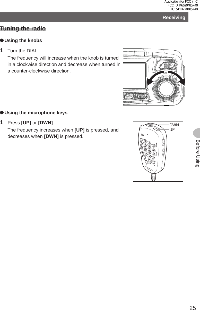 25Before UsingReceivingTuning the radio ●Using the knobs1  Turn the DIAL  The frequency will increase when the knob is turned in a clockwise direction and decrease when turned in a counter-clockwise direction. ●Using the microphone keys1 Press [UP] or [DWN]  The frequency increases when [UP] is pressed, and decreases when [DWN] is pressed.UPDWNApplication for FCC / IC FCC ID: K6620485X40 IC: 511B-20485X40