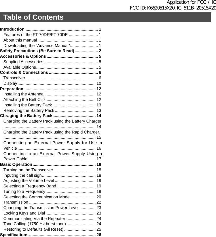 Introduction ............................................................... 1Features of the FT-70DR/FT-70DE ......................... 1About this manual .................................................... 1Downloading the “Advance Manual” ........................ 1Safety Precautions (Be Sure to Read) .................... 2Accessories &amp; Options ............................................ 5Supplied Accessories .............................................. 5Available Options ..................................................... 5Controls &amp; Connections .......................................... 6Transceiver .............................................................. 6Display ................................................................... 10Preparation.............................................................. 12Installing the Antenna ............................................ 12Attaching the Belt Clip ........................................... 12Installing the Battery Pack ..................................... 13Removing the Battery Pack ................................... 13Chraging the Battery Pack..................................... 14Charging the Battery Pack using the Battery Charger  ............................................................................... 14Charging the Battery Pack using the Rapid Charger .   ............................................................................... 15Connecting an External Power Supply for Use in Vehicle ................................................................... 16Connecting to an External Power Supply Using a Power Cable .......................................................... 17Basic Operation ...................................................... 18Turning on the Transceiver .................................... 18Inputing the call sign .............................................. 18Adjusting the Volume Level ................................... 19Selecting a Frequency Band ................................. 19Tuning to a Frequency ........................................... 19Selecting the Communication Mode ...................... 20Transmission ......................................................... 22Changing the Transmission Power Level .............. 23Locking Keys and Dial ........................................... 23Communicating Via the Repeater .......................... 24Tone Calling (1750 Hz burst tone) ......................... 24Restoring to Defaults (All Reset) ........................... 25Specifications ......................................................... 26Table of ContentsApplication for FCC / IC FCC ID: K6620515X20, IC: 511B-20515X20