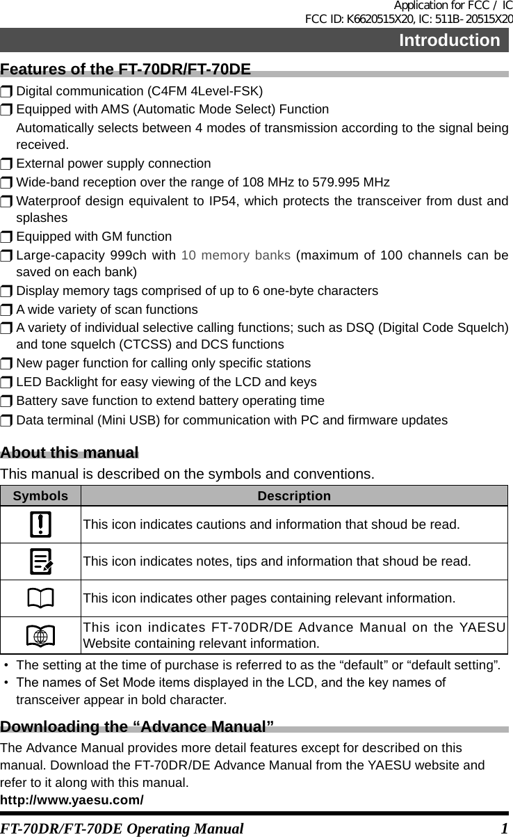 1FT-70DR/FT-70DE Operating ManualIntroductionFeatures of the FT-70DR/FT-70DEr Digital communication (C4FM 4Level-FSK)r Equipped with AMS (Automatic Mode Select) Function  Automatically selects between 4 modes of transmission according to the signal being received.r External power supply connectionr Wide-band reception over the range of 108 MHz to 579.995 MHzr Waterproof design equivalent to IP54, which protects the transceiver from dust and splashesr Equipped with GM functionr Large-capacity 999ch with 10 memory banks (maximum of 100 channels can be saved on each bank)r Display memory tags comprised of up to 6 one-byte charactersr A wide variety of scan functionsr A variety of individual selective calling functions; such as DSQ (Digital Code Squelch) and tone squelch (CTCSS) and DCS functionsr New pager function for calling only specific stationsr LED Backlight for easy viewing of the LCD and keysr Battery save function to extend battery operating timer Data terminal (Mini USB) for communication with PC and firmware updatesAbout this manualThis manual is described on the symbols and conventions.Symbols DescriptionThis icon indicates cautions and information that shoud be read.This icon indicates notes, tips and information that shoud be read.This icon indicates other pages containing relevant information.This icon indicates FT-70DR/DE Advance Manual on the YAESU Website containing relevant information.• The setting at the time of purchase is referred to as the “default” or “default setting”.• ThenamesofSetModeitemsdisplayedintheLCD,andthekeynamesoftransceiver appear in bold character.Downloading the “Advance Manual”The Advance Manual provides more detail features except for described on this manual. Download the FT-70DR/DE Advance Manual from the YAESU website and refer to it along with this manual.http://www.yaesu.com/Application for FCC / IC FCC ID: K6620515X20, IC: 511B-20515X20