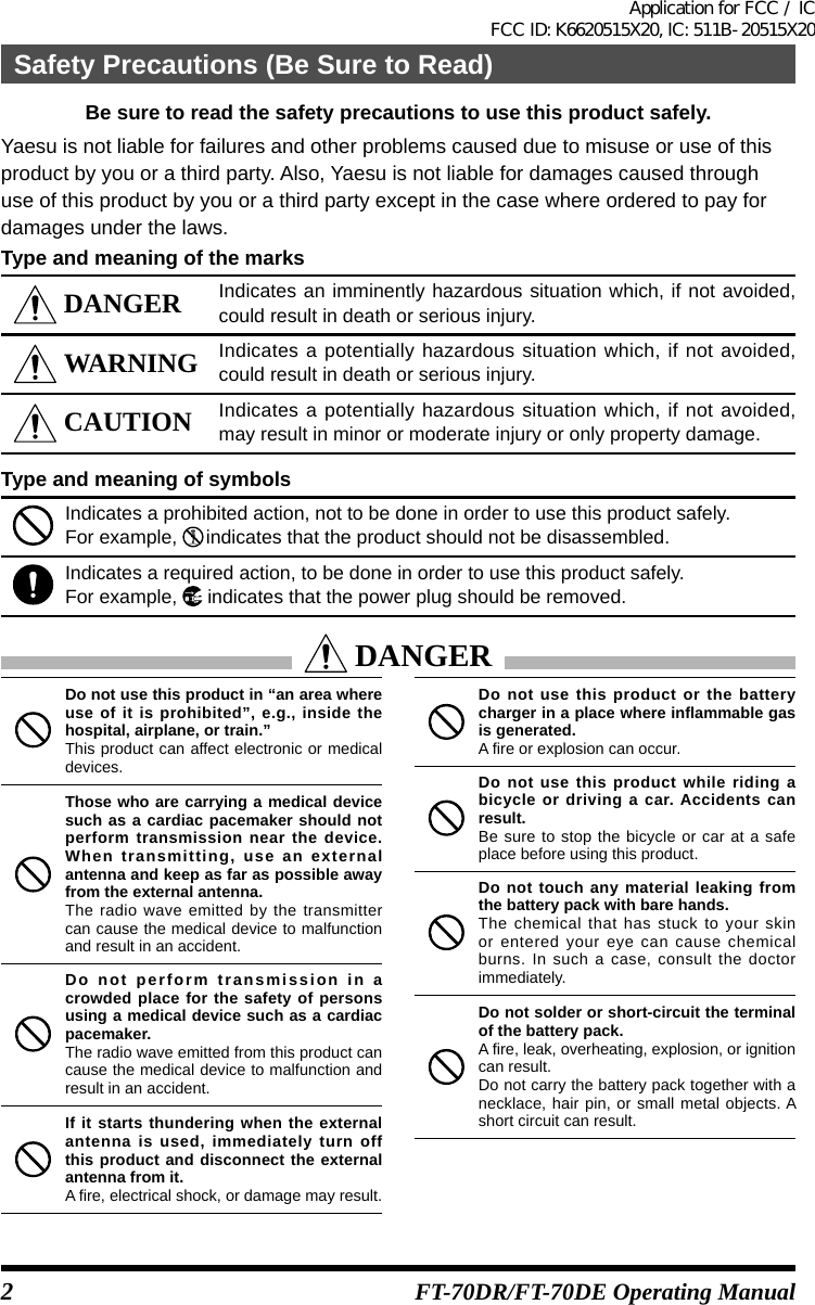 2FT-70DR/FT-70DE Operating ManualBe sure to read the safety precautions to use this product safely.Yaesu is not liable for failures and other problems caused due to misuse or use of thisproduct by you or a third party. Also, Yaesu is not liable for damages caused throughuse of this product by you or a third party except in the case where ordered to pay fordamages under the laws.Type and meaning of the marks DANGER Indicates an imminently hazardous situation which, if not avoided, could result in death or serious injury. WARNING Indicates a potentially hazardous situation which, if not avoided, could result in death or serious injury. CAUTION Indicates a potentially hazardous situation which, if not avoided, may result in minor or moderate injury or only property damage.Type and meaning of symbolsIndicates a prohibited action, not to be done in order to use this product safely.For example,   indicates that the product should not be disassembled.Indicates a required action, to be done in order to use this product safely.For example,   indicates that the power plug should be removed. DANGERDo not use this product in “an area where use of it is prohibited”, e.g., inside the hospital, airplane, or train.”This product can affect electronic or medical devices.Those who are carrying a medical device such as a cardiac pacemaker should not perform transmission near the device. When transmitting, use an external antenna and keep as far as possible away from the external antenna.The radio wave emitted by the transmitter can cause the medical device to malfunction and result in an accident.Do not perform transmission in a crowded place for the safety of persons using a medical device such as a cardiac pacemaker.The radio wave emitted from this product can cause the medical device to malfunction and result in an accident.If it starts thundering when the external antenna is used, immediately turn off this product and disconnect the external antenna from it.A fire, electrical shock, or damage may result.Do not use this product or the battery charger in a place where inflammable gas is generated.A fire or explosion can occur.Do not use this product while riding a bicycle or driving a car. Accidents can result.Be sure to stop the bicycle or car at a safe place before using this product.Do not touch any material leaking from the battery pack with bare hands.The chemical that has stuck to your skin or entered your eye can cause chemical burns. In such a case, consult the doctor immediately.Do not solder or short-circuit the terminal of the battery pack.A fire, leak, overheating, explosion, or ignition can result.Do not carry the battery pack together with a necklace, hair pin, or small metal objects. A short circuit can result.Safety Precautions (Be Sure to Read)Application for FCC / IC FCC ID: K6620515X20, IC: 511B-20515X20