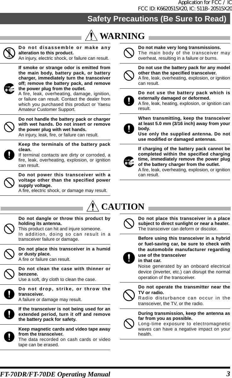 FT-70DR/FT-70DE Operating Manual WARNINGDo not disassemble or make any alteration to this product.An injury, electric shock, or failure can result.If smoke or strange odor is emitted from the main body, battery pack, or battery charger, immediately turn the transceiver off; remove the battery pack, and remove the power plug from the outlet.A fire, leak, overheating, damage, ignition, or failure can result. Contact the dealer from which you purchased this product or Yaesu Amateur Customer Support.Do not handle the battery pack or charger with wet hands. Do not insert or remove the power plug with wet hands.An injury, leak, fire, or failure can result.Keep the terminals of the battery pack clean.If terminal contacts are dirty or corroded, a fire, leak, overheating, explosion, or ignition can result.Do not power this transceiver with a voltage other than the specified power supply voltage.A fire, electric shock, or damage may result.Do not make very long transmissions.The main body of the transceiver may overheat, resulting in a failure or burns.Do not use the battery pack for any model other than the specified transceiver.A fire, leak, overheating, explosion, or ignition can result.Do not use the battery pack which is externally damaged or deformed.A fire, leak, heating, explosion, or ignition can result.When transmitting, keep the transceiver at least 5.0 mm (3/16 inch) away from your body.Use only the supplied antenna. Do not use modified or damaged antennas.If charging of the battery pack cannot be completed within the specified charging time, immediately remove the power plug of the battery charger from the outlet.A fire, leak, overheating, explosion, or ignition can result. CAUTIONDo not dangle or throw this product by holding its antenna.This product can hit and injure someone.In addition, doing so can result in a transceiver failure or damage.Do not place this transceiver in a humid or dusty place.A fire or failure can result.Do not clean the case with thinner or benzene.Use a soft, dry cloth to clean the case.Do not drop, strike, or throw the transceiver.A failure or damage may result.If the transceiver is not being used for an extended period, turn it off and remove the battery pack for safety.Keep magnetic cards and video tape away from the transceiver.The data recorded on cash cards or video tape can be erased.Do not place this transceiver in a place subject to direct sunlight or near a heater.The transceiver can deform or discolor.Before using this transceiver in a hybrid or fuel-saving car, be sure to check with the automobile manufacturer regarding use of the transceiverin that car.Noise generated by an onboard electrical device (inverter, etc.) can disrupt the normal operation of the transceiver.Do not operate the transmitter near the TV or radio.Radio disturbance can occur in the transceiver, the TV, or the radio.During transmission, keep the antenna as far from you as possible.Long-time exposure to electromagnetic waves can have a negative impact on your health.3Safety Precautions (Be Sure to Read)Application for FCC / IC FCC ID: K6620515X20, IC: 511B-20515X20