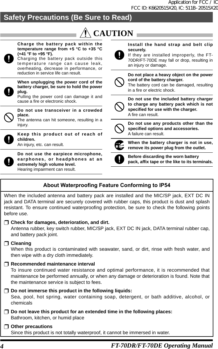 FT-70DR/FT-70DE Operating ManualAbout Waterproong Feature Conforming to IP54When the included antenna and battery pack are installed and the MIC/SP jack, EXT DC IN jack and DATA terminal are securely covered with rubber caps, this product is dust and splash resistant. To ensure continued waterproofing protection, be sure to check the following points before use.r Check for damages, deterioration, and dirt.Antenna rubber, key switch rubber, MIC/SP jack, EXT DC IN jack, DATA terminal rubber cap, and battery pack joint.r CleaningWhen this product is contaminated with seawater, sand, or dirt, rinse with fresh water, and then wipe with a dry cloth immediately.r Recommended maintenance intervalTo insure continued water resistance and optimal performance, it is recommended that maintenance be performed annually, or when any damage or deterioration is found. Note that the maintenance service is subject to fees.r Do not immerse this product in the following liquids:Sea, pool, hot spring, water containing soap, detergent, or bath additive, alcohol, or chemicalsr Do not leave this product for an extended time in the following places:Bathroom, kitchen, or humid placer Other precautionsSince this product is not totally waterproof, it cannot be immersed in water.Charge the battery pack within the temperature range from +5 °C to +35 °C (+41 °F to +95 °F).Charging the battery pack outside this temperature range can cause leak, overheating, decrease in performance, or reduction in service life can result.When unplugging the power cord of the battery charger, be sure to hold the power plug.Pulling the power cord can damage it and cause a fire or electronic shock.Do not use transceiver in a crowded place.The antenna can hit someone, resulting in a injury.Keep this product out of reach of children.An injury, etc. can result.Do not use the earpiece microphone, earphones, or headphones at an extremely high volume level.Hearing impairment can result.Install the hand strap and belt clip securely.If they are installed improperly, the FT- 70DR/FT-70DE may fall or drop, resulting in an injury or damage.Do not place a heavy object on the power cord of the battery charger.The battery cord can be damaged, resulting in a fire or electric shock.Do not use the included battery charger to charge any battery pack which is not specified for use with the charger.A fire can result.Do not use any products other than the specified options and accessories.A failure can result.When the battery charger is not in use, remove its power plug from the outlet.Before discarding the worn batterypack, affix tape or the like to its terminals. CAUTION4Safety Precautions (Be Sure to Read)Application for FCC / IC FCC ID: K6620515X20, IC: 511B-20515X20