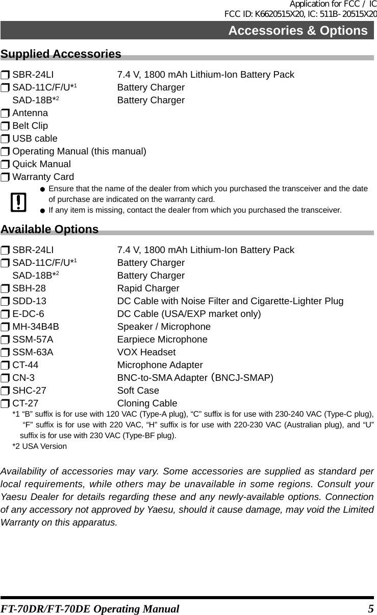 5FT-70DR/FT-70DE Operating ManualSupplied Accessoriesr SBR-24LI  7.4 V, 1800 mAh Lithium-Ion Battery Packr SAD-11C/F/U*1  Battery Charger SAD-18B*2  Battery Chargerr Antennar Belt Clipr USB cabler Operating Manual (this manual)r Quick Manualr Warranty Card zEnsure that the name of the dealer from which you purchased the transceiver and the date of purchase are indicated on the warranty card. zIf any item is missing, contact the dealer from which you purchased the transceiver.Available Optionsr SBR-24LI  7.4 V, 1800 mAh Lithium-Ion Battery Packr SAD-11C/F/U*1  Battery Charger SAD-18B*2  Battery Chargerr SBH-28  Rapid Chargerr SDD-13  DC Cable with Noise Filter and Cigarette-Lighter Plugr E-DC-6  DC Cable (USA/EXP market only)r MH-34B4B  Speaker / Microphoner SSM-57A  Earpiece Microphoner SSM-63A  VOX Headsetr CT-44  Microphone Adapterr CN-3  BNC-to-SMA Adapter （BNCJ-SMAP)r SHC-27  Soft Caser CT-27  Cloning Cable  *1  “B” suffix is for use with 120 VAC (Type-A plug), “C” suffix is for use with 230-240 VAC (Type-C plug),  “F” suffix is for use with 220 VAC, “H” suffix is for use with 220-230 VAC (Australian plug), and “U” suffix is for use with 230 VAC (Type-BF plug).  *2  USA VersionAvailability of accessories may vary. Some accessories are supplied as standard per local requirements, while others may be unavailable in some regions. Consult your Yaesu Dealer for details regarding these and any newly-available options. Connection of any accessory not approved by Yaesu, should it cause damage, may void the Limited Warranty on this apparatus.Accessories &amp; OptionsApplication for FCC / IC FCC ID: K6620515X20, IC: 511B-20515X20