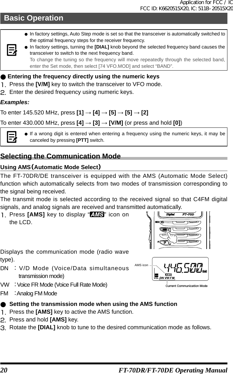 20Basic OperationFT-70DR/FT-70DE Operating Manual zIn factory settings, Auto Step mode is set so that the transceiver is automatically switched to the optimal frequency steps for the receiver frequency. zIn factory settings, turning the [DIAL] knob beyond the selected frequency band causes the transceiver to switch to the next frequency band.To change the tuning so the frequency will move repeatedly through the selected band, enter the Set mode, then select [74 VFO.MOD] and select “BAND”. ●Entering the frequency directly using the numeric keys1.  Press the [V/M] key to switch the transceiver to VFO mode.2.  Enter the desired frequency using numeric keys.Examples:To enter 145.520 MHz, press [1]→[4]→[5]→[5]→[2]To enter 430.000 MHz, press [4]→[3]→[V/M] (or press and hold [0]) zIf a wrong digit is entered when entering a frequency using the numeric keys, it may be canceled by pressing [PTT] switch.Selecting the Communication ModeUsing AMS（Automatic Mode Select）The FT-70DR/DE transceiver is equipped with the AMS (Automatic Mode Select) function which automatically selects from two modes of transmission corresponding to the signal being received.The transmit mode is selected according to the received signal so that C4FM digital signals, and analog signals are received and transmitted automatically.1.   Press  [AMS] key to display “ ” icon on the LCD.Displays the communication mode (radio wave type).DN ： V/D Mode (Voice/Data simultaneous transmission mode)VW ： Voice FR Mode (Voice Full Rate Mode)FM ： Analog FM ModeCurrent Communication ModeAMS icon ●Setting the transmission mode when using the AMS function1.  Press the [AMS] key to active the AMS function.2.  Press and hold [AMS] key.3.  Rotate the [DIAL] knob to tune to the desired communication mode as follows.Application for FCC / IC FCC ID: K6620515X20, IC: 511B-20515X20