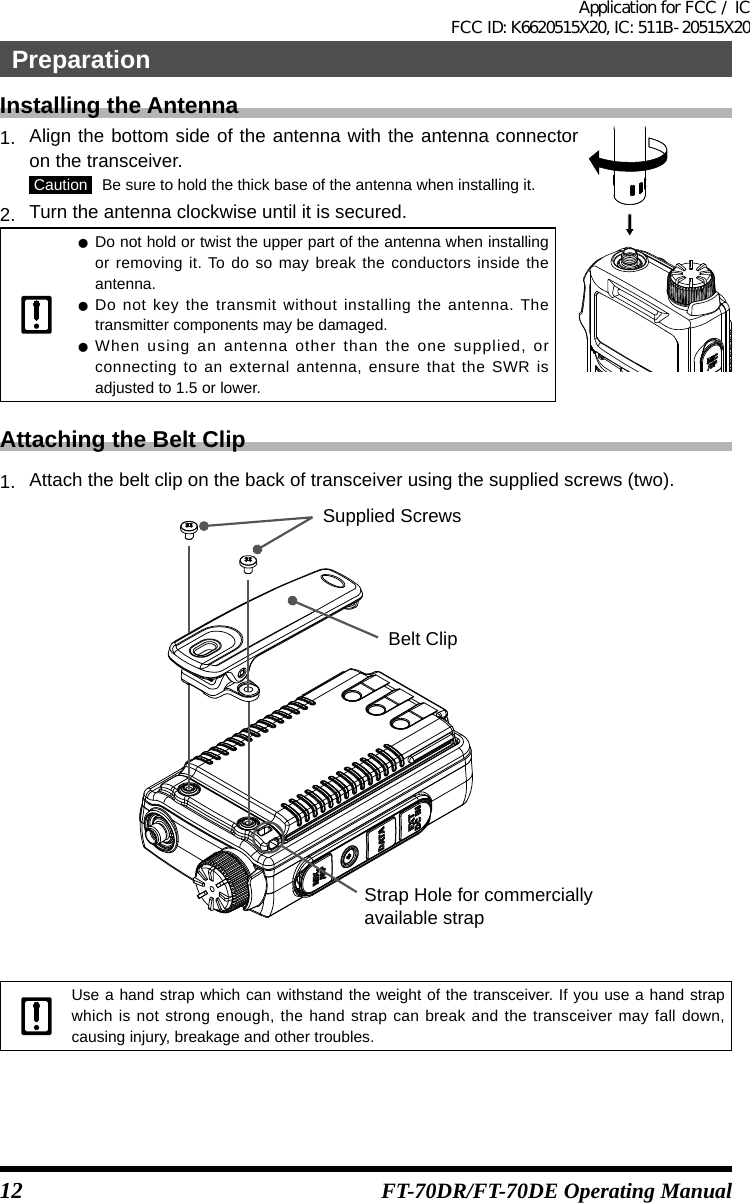 12 FT-70DR/FT-70DE Operating ManualInstalling the Antenna1.   Align the bottom side of the antenna with the antenna connector on the transceiver. Caution   Be sure to hold the thick base of the antenna when installing it.2.   Turn the antenna clockwise until it is secured. zDo not hold or twist the upper part of the antenna when installing or removing it. To do so may break the conductors inside the antenna. zDo not key the transmit without installing the antenna. The transmitter components may be damaged. zWhen using an antenna other than the one supplied, or connecting to an external antenna, ensure that the SWR is adjusted to 1.5 or lower.Attaching the Belt Clip1.   Attach the belt clip on the back of transceiver using the supplied screws (two).Belt ClipSupplied ScrewsStrap Hole for commerciallyavailable strap Use a hand strap which can withstand the weight of the transceiver. If you use a hand strap which is not strong enough, the hand strap can break and the transceiver may fall down, causing injury, breakage and other troubles.PreparationApplication for FCC / IC FCC ID: K6620515X20, IC: 511B-20515X20