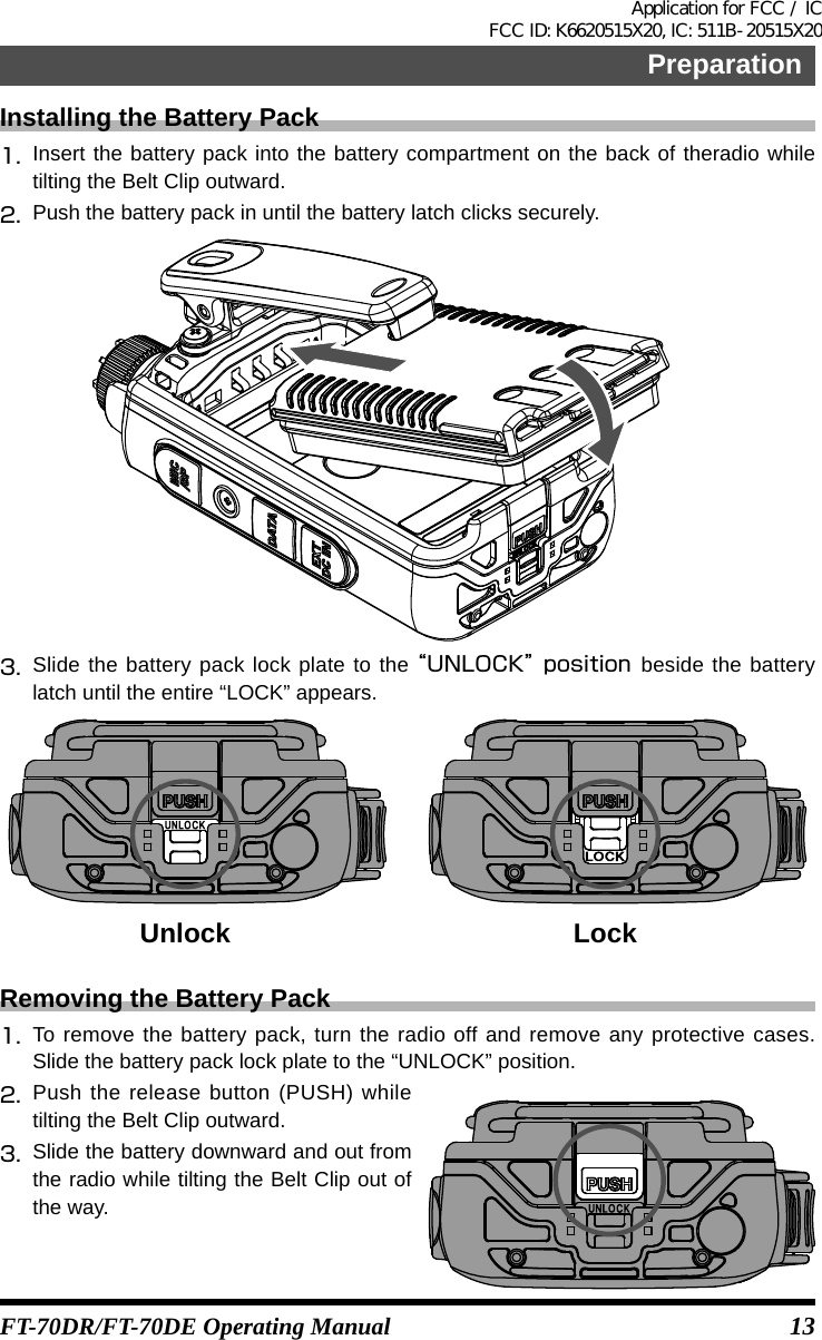 13PreparationFT-70DR/FT-70DE Operating ManualInstalling the Battery Pack1.  Insert the battery pack into the battery compartment on the back of theradio while tilting the Belt Clip outward.2.  Push the battery pack in until the battery latch clicks securely.3.  Slide the battery pack lock plate to the “UNLOCK” position  beside the battery latch until the entire “LOCK” appears.Unlock LockRemoving the Battery Pack1.  To remove the battery pack, turn the radio off and remove any protective cases. Slide the battery pack lock plate to the “UNLOCK” position.2.  Push the release button (PUSH) while tilting the Belt Clip outward.3.  Slide the battery downward and out from the radio while tilting the Belt Clip out of the way.Application for FCC / IC FCC ID: K6620515X20, IC: 511B-20515X20