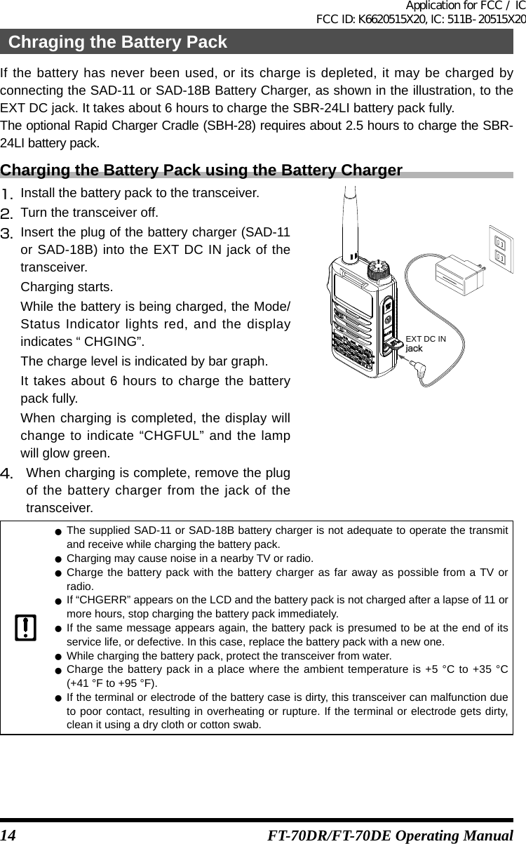 14 FT-70DR/FT-70DE Operating ManualIf the battery has never been used, or its charge is depleted, it may be charged by connecting the SAD-11 or SAD-18B Battery Charger, as shown in the illustration, to the EXT DC jack. It takes about 6 hours to charge the SBR-24LI battery pack fully.The optional Rapid Charger Cradle (SBH-28) requires about 2.5 hours to charge the SBR-24LI battery pack.Charging the Battery Pack using the Battery Charger1.  Install the battery pack to the transceiver.2.  Turn the transceiver off.3.  Insert the plug of the battery charger (SAD-11 or SAD-18B) into the EXT DC IN jack of the transceiver.Charging starts.While the battery is being charged, the Mode/Status Indicator lights red, and the display indicates “ CHGING”.The charge level is indicated by bar graph.It takes about 6 hours to charge the battery pack fully.When charging is completed, the display will change to indicate “CHGFUL” and the lamp will glow green.4.  When charging is complete, remove the plug of the battery charger from the jack of the transceiver.EXT DC INjack zThe supplied SAD-11 or SAD-18B battery charger is not adequate to operate the transmit and receive while charging the battery pack. zCharging may cause noise in a nearby TV or radio. zCharge the battery pack with the battery charger as far away as possible from a TV or radio. zIf “CHGERR” appears on the LCD and the battery pack is not charged after a lapse of 11 or more hours, stop charging the battery pack immediately. zIf the same message appears again, the battery pack is presumed to be at the end of its service life, or defective. In this case, replace the battery pack with a new one. zWhile charging the battery pack, protect the transceiver from water. zCharge the battery pack in a place where the ambient temperature is +5 °C to +35 °C  (+41 °F to +95 °F). zIf the terminal or electrode of the battery case is dirty, this transceiver can malfunction due to poor contact, resulting in overheating or rupture. If the terminal or electrode gets dirty, clean it using a dry cloth or cotton swab.Chraging the Battery PackApplication for FCC / IC FCC ID: K6620515X20, IC: 511B-20515X20