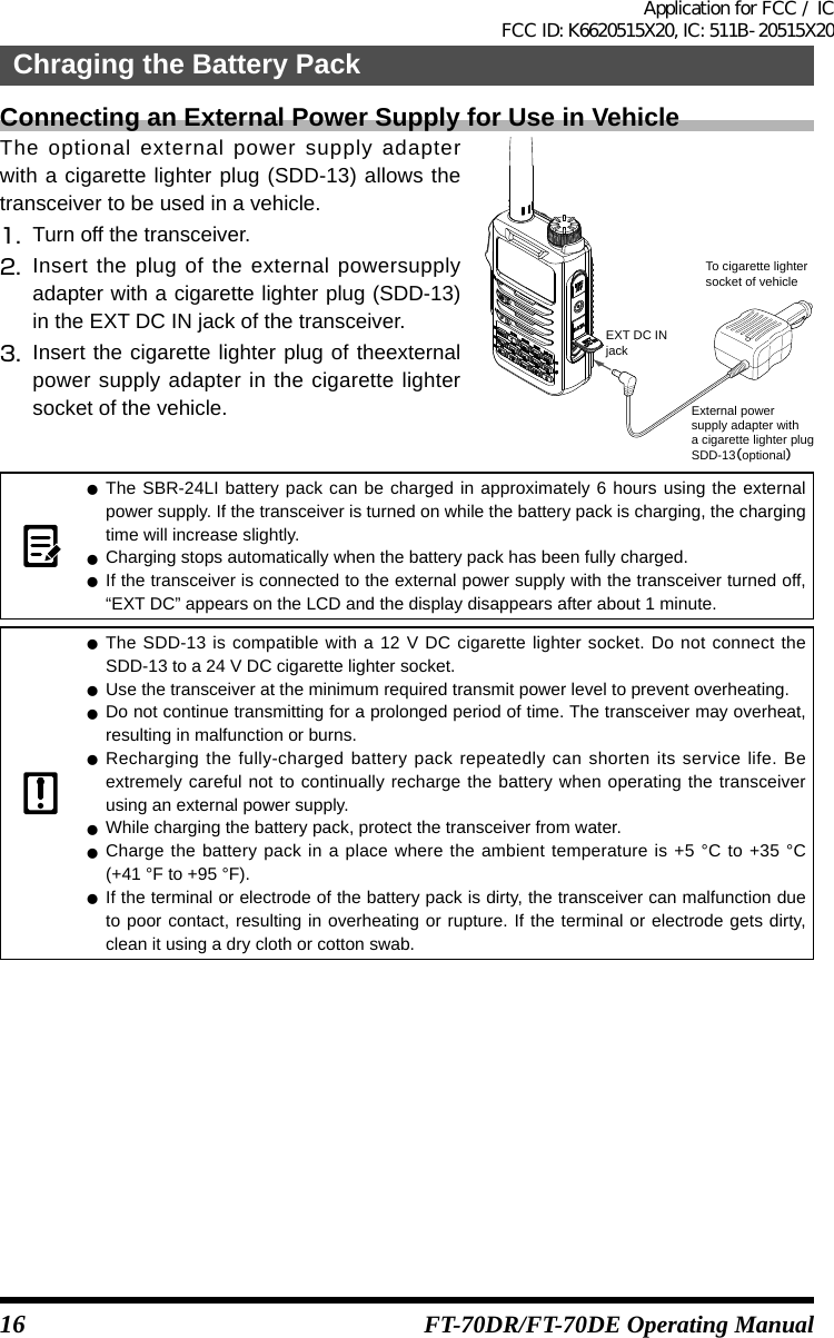 16Chraging the Battery PackFT-70DR/FT-70DE Operating ManualConnecting an External Power Supply for Use in VehicleThe optional external power supply adapter with a cigarette lighter plug (SDD-13) allows the transceiver to be used in a vehicle.1.  Turn off the transceiver.2.  Insert the plug of the external powersupply adapter with a cigarette lighter plug (SDD-13) in the EXT DC IN jack of the transceiver.3.  Insert the cigarette lighter plug of theexternal power supply adapter in the cigarette lighter socket of the vehicle.EXT DC INjackExternal power supply adapter witha cigarette lighter plugSDD-13（optional）To cigarette lightersocket of vehicle zThe SBR-24LI battery pack can be charged in approximately 6 hours using the external power supply. If the transceiver is turned on while the battery pack is charging, the charging time will increase slightly. zCharging stops automatically when the battery pack has been fully charged. zIf the transceiver is connected to the external power supply with the transceiver turned off, “EXT DC” appears on the LCD and the display disappears after about 1 minute. zThe SDD-13 is compatible with a 12 V DC cigarette lighter socket. Do not connect the SDD-13 to a 24 V DC cigarette lighter socket. zUse the transceiver at the minimum required transmit power level to prevent overheating. zDo not continue transmitting for a prolonged period of time. The transceiver may overheat, resulting in malfunction or burns. zRecharging the fully-charged battery pack repeatedly can shorten its service life. Be extremely careful not to continually recharge the battery when operating the transceiver using an external power supply. zWhile charging the battery pack, protect the transceiver from water. zCharge the battery pack in a place where the ambient temperature is +5 °C to +35 °C (+41 °F to +95 °F). zIf the terminal or electrode of the battery pack is dirty, the transceiver can malfunction due to poor contact, resulting in overheating or rupture. If the terminal or electrode gets dirty, clean it using a dry cloth or cotton swab.Application for FCC / IC FCC ID: K6620515X20, IC: 511B-20515X20