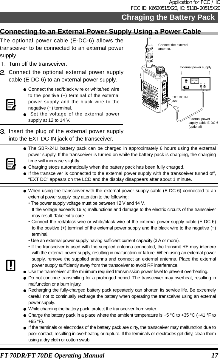 17Chraging the Battery PackFT-70DR/FT-70DE Operating ManualConnecting to an External Power Supply Using a Power CableThe optional power cable (E-DC-6) allows the transceiver to be connected to an external power supply.1.  Turn off the transceiver.2.  Connect the optional external power supply cable (E-DC-6) to an external power supply. zConnect the red/black wire or white/red wire to the positive (+) terminal of the external power supply and the black wire to the negative(−)terminal. z Set the voltage of the external power supply at 12 to 14 V.3.  Insert the plug of the external power supply into the EXT DC IN jack of the transceiver.External power supplyEXT DC INjackExternal powersupply cable E-DC-6(optional)Connect the externalantenna. zThe SBR-24LI battery pack can be charged in approximately 6 hours using the external power supply. If the transceiver is turned on while the battery pack is charging, the charging time will increase slightly. zCharging stops automatically when the battery pack has been fully charged. zIf the transceiver is connected to the external power supply with the transceiver turned off, “EXT DC” appears on the LCD and the display disappears after about 1 minute. zWhen using the transceiver with the external power supply cable (E-DC-6) connected to an external power supply, pay attention to the following:•Thepowersupplyvoltagemustbebetween12Vand14V.If the voltage exceeds 16 V, malfunctions and damage to the electric circuits of the transceiver may result. Take extra care.•Connectthered/blackwireorwhite/blackwireoftheexternal powersupplycable (E-DC-6)tothepositive(+)terminaloftheexternalpowersupplyandtheblackwiretothenegative(−)terminal.•Useanexternalpowersupplyhavingsufficientcurrentcapacity(3Aormore).•Ifthetransceiveris usedwiththesuppliedantennaconnected,thetransmitRFmayinterferewith the external power supply, resulting in malfunction or failure. When using an external power supply, remove the supplied antenna and connect an external antenna. Place the external power supply sufficiently away from the transceiver to avoid RF interference. zUse the transceiver at the minimum required transmission power level to prevent overheating. zDo not continue transmitting for a prolonged period. The transceiver may overheat, resulting in malfunction or a burn injury. zRecharging the fully-charged battery pack repeatedly can shorten its service life. Be extremely careful not to continually recharge the battery when operating the transceiver using an external power supply. zWhile charging the battery pack, protect the transceiver from water. zCharge the battery pack in a place where the ambient temperature is +5 °C to +35 °C (+41 °F to +95 °F). zIf the terminals or electrodes of the battery pack are dirty, the transceiver may malfunction due to poor contact, resulting in overheating or rupture. If the terminals or electrodes get dirty, clean them using a dry cloth or cotton swab.Application for FCC / IC FCC ID: K6620515X20, IC: 511B-20515X20