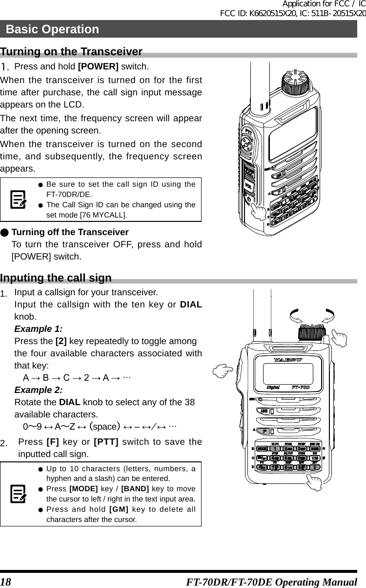 18 FT-70DR/FT-70DE Operating ManualTurning on the Transceiver1.  Press and hold [POWER] switch.When the transceiver is turned on for the first time after purchase, the call sign input message appears on the LCD.The next time, the frequency screen will appear after the opening screen.When the transceiver is turned on the second time, and subsequently, the frequency screen appears. zBe sure to set the call sign ID using the FT-70DR/DE.  zThe Call Sign ID can be changed using the set mode [76 MYCALL]. ●Turning off the TransceiverTo turn the transceiver OFF, press and hold [POWER] switch.Inputing the call sign1.  Input a callsign for your transceiver.Input the callsign with the ten key or DIAL knob.Example 1:Press the [2] key repeatedly to toggle amongthe four available characters associated with that key:A→B→C→2→A→···Example 2:Rotate the DIAL knob to select any of the 38available characters.0～9↔A～Z↔（space）↔‒↔⁄↔···2.  Press [F] key or [PTT] switch to save the inputted call sign. zUp to 10 characters (letters, numbers, a hyphen and a slash) can be entered. zPress [MODE] key / [BAND] key to move the cursor to left / right in the text input area. zPress and hold [GM] key to delete all characters after the cursor.Basic OperationApplication for FCC / IC FCC ID: K6620515X20, IC: 511B-20515X20