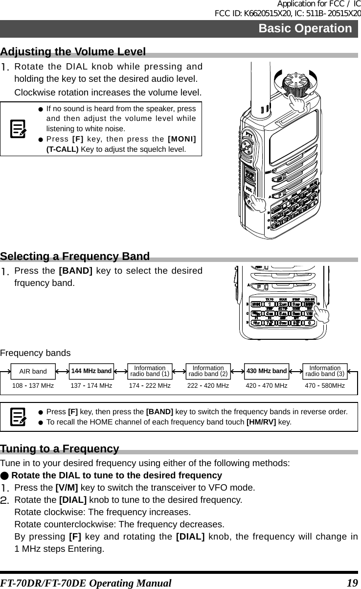 19Basic OperationFT-70DR/FT-70DE Operating ManualAdjusting the Volume Level1.   Rotate the DIAL knob while pressing and holding the key to set the desired audio level.Clockwise rotation increases the volume level. z If no sound is heard from the speaker, press and then adjust the volume level while listening to white noise. zPress  [F] key, then press the [MONI](T-CALL) Key to adjust the squelch level.Selecting a Frequency Band1.   Press  the  [BAND] key to select the desired frquency band.Frequency bandsInformationradio band (1)144 MHz band 430 MHz bandInformationradio band (3)AIR bandInformationradio band (2)108 - 137 MHz 137 - 174 MHz 174 - 222 MHz 222 - 420 MHz 420 - 470 MHz 470 - 580MHz z Press  [F] key, then press the [BAND] key to switch the frequency bands in reverse order. zTo recall the HOME channel of each frequency band touch [HM/RV] key.Tuning to a FrequencyTune in to your desired frequency using either of the following methods: ●Rotate the DIAL to tune to the desired frequency1.  Press the [V/M] key to switch the transceiver to VFO mode.2.  Rotate the [DIAL] knob to tune to the desired frequency.Rotate clockwise: The frequency increases.Rotate counterclockwise: The frequency decreases.By pressing [F] key and rotating the [DIAL] knob, the frequency will change in 1 MHz steps Entering.Application for FCC / IC FCC ID: K6620515X20, IC: 511B-20515X20