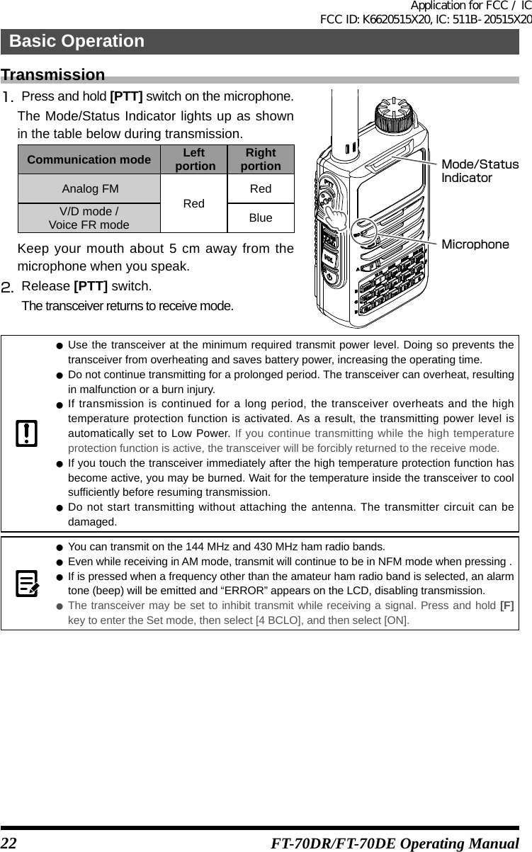 22Basic OperationFT-70DR/FT-70DE Operating ManualTransmission1.  Press and hold [PTT] switch on the microphone.The Mode/Status Indicator lights up as shown in the table below during transmission.Communication mode Left portion Right portion Analog FMRedRedV/D mode /Voice FR mode BlueKeep your mouth about 5 cm away from the microphone when you speak.2.  Release [PTT] switch.The transceiver returns to receive mode.MicrophoneMode/StatusIndicator zUse the transceiver at the minimum required transmit power level. Doing so prevents the transceiver from overheating and saves battery power, increasing the operating time. zDo not continue transmitting for a prolonged period. The transceiver can overheat, resulting in malfunction or a burn injury. zIf transmission is continued for a long period, the transceiver overheats and the high temperature protection function is activated. As a result, the transmitting power level is automatically set to Low Power. If you continue transmitting while the high temperature protection function is active, the transceiver will be forcibly returned to the receive mode. zIf you touch the transceiver immediately after the high temperature protection function has become active, you may be burned. Wait for the temperature inside the transceiver to cool sufficiently before resuming transmission. zDo not start transmitting without attaching the antenna. The transmitter circuit can be damaged. zYou can transmit on the 144 MHz and 430 MHz ham radio bands. zEven while receiving in AM mode, transmit will continue to be in NFM mode when pressing . zIf is pressed when a frequency other than the amateur ham radio band is selected, an alarm tone (beep) will be emitted and “ERROR” appears on the LCD, disabling transmission. zThe transceiver may be set to inhibit transmit while receiving a signal. Press and hold [F] key to enter the Set mode, then select [4 BCLO], and then select [ON].Application for FCC / IC FCC ID: K6620515X20, IC: 511B-20515X20