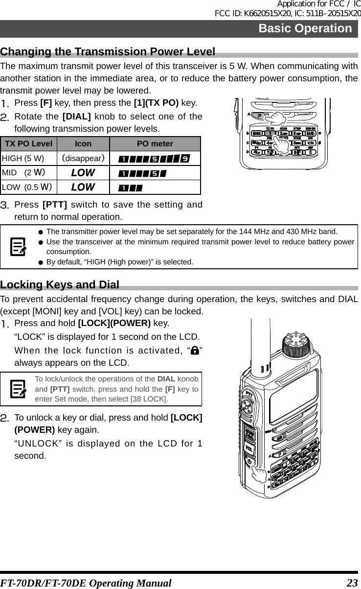 23Basic OperationFT-70DR/FT-70DE Operating ManualChanging the Transmission Power LevelThe maximum transmit power level of this transceiver is 5 W. When communicating with another station in the immediate area, or to reduce the battery power consumption, the transmit power level may be lowered. 1.   Press  [F] key, then press the [1](TX PO) key.2.  Rotate the [DIAL] knob to select one of the following transmission power levels.TX PO Level Icon PO meterHIGH (5 W) （disappear）MID (2 Ｗ）LOW (0.5 Ｗ）3.   Press [PTT] switch to save the setting and return to normal operation. zThe transmitter power level may be set separately for the 144 MHz and 430 MHz band. zUse the transceiver at the minimum required transmit power level to reduce battery power consumption. zBy default, “HIGH (High power)” is selected.Locking Keys and DialTo prevent accidental frequency change during operation, the keys, switches and DIAL (except [MONI] key and [VOL] key) can be locked.1.   Press and hold [LOCK](POWER) key.“LOCK” is displayed for 1 second on the LCD.When the lock function is activated, “” always appears on the LCD.To lock/unlock the operations of the DIAL konob and [PTT] switch, press and hold the [F] key to enter Set mode, then select [38 LOCK].2.   To unlock a key or dial, press and hold [LOCK](POWER) key again.“UNLOCK” is displayed on the LCD for 1 second.Application for FCC / IC FCC ID: K6620515X20, IC: 511B-20515X20