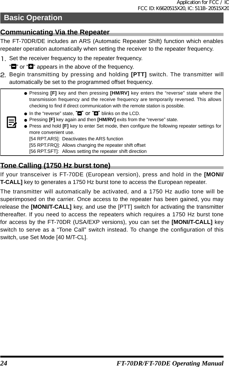 24Basic OperationFT-70DR/FT-70DE Operating ManualCommunicating Via the RepeaterThe FT-70DR/DE includes an ARS (Automatic Repeater Shift) function which enables repeater operation automatically when setting the receiver to the repeater frequency.1.   Set the receiver frequency to the repeater frequency.“” or “ ” appears in the above of the frequency.2.  Begin transmitting by pressing and holding [PTT] switch. The transmitter will automatically be set to the programmed offset frequency. zPressing [F] key and then pressing [HM/RV] key enters the “reverse” state where the transmission frequency and the receive frequency are temporarily reversed. This allows checking to find if direct communication with the remote station is possible. zIn the “reverse” state, “” or “ ” blinks on the LCD. zPressing [F] key again and then [HM/RV] exits from the “reverse” state. zPress and hold [F] key to enter Set mode, then configure the following repeater settings for more convenient use.[54 RPT.ARS]:  Deactivates the ARS function[55 RPT.FRQ]:  Allows changing the repeater shift offset[56 RPT.SFT]:  Allows setting the repeater shift directionTone Calling (1750 Hz burst tone)If your transceiver is FT-70DE (European version), press and hold in the [MONI/T-CALL] key to generates a 1750 Hz burst tone to access the European repeater.The transmitter will automatically be activated, and a 1750 Hz audio tone will be superimposed on the carrier. Once access to the repeater has been gained, you may release the [MONI/T-CALL] key, and use the [PTT] switch for activating the transmitter thereafter. If you need to access the repeaters which requires a 1750 Hz burst tone for access by the FT-70DR (USA/EXP versions), you can set the [MONI/T-CALL] key switch to serve as a “Tone Call” switch instead. To change the configuration of this switch, use Set Mode [40 M/T-CL].Application for FCC / IC FCC ID: K6620515X20, IC: 511B-20515X20