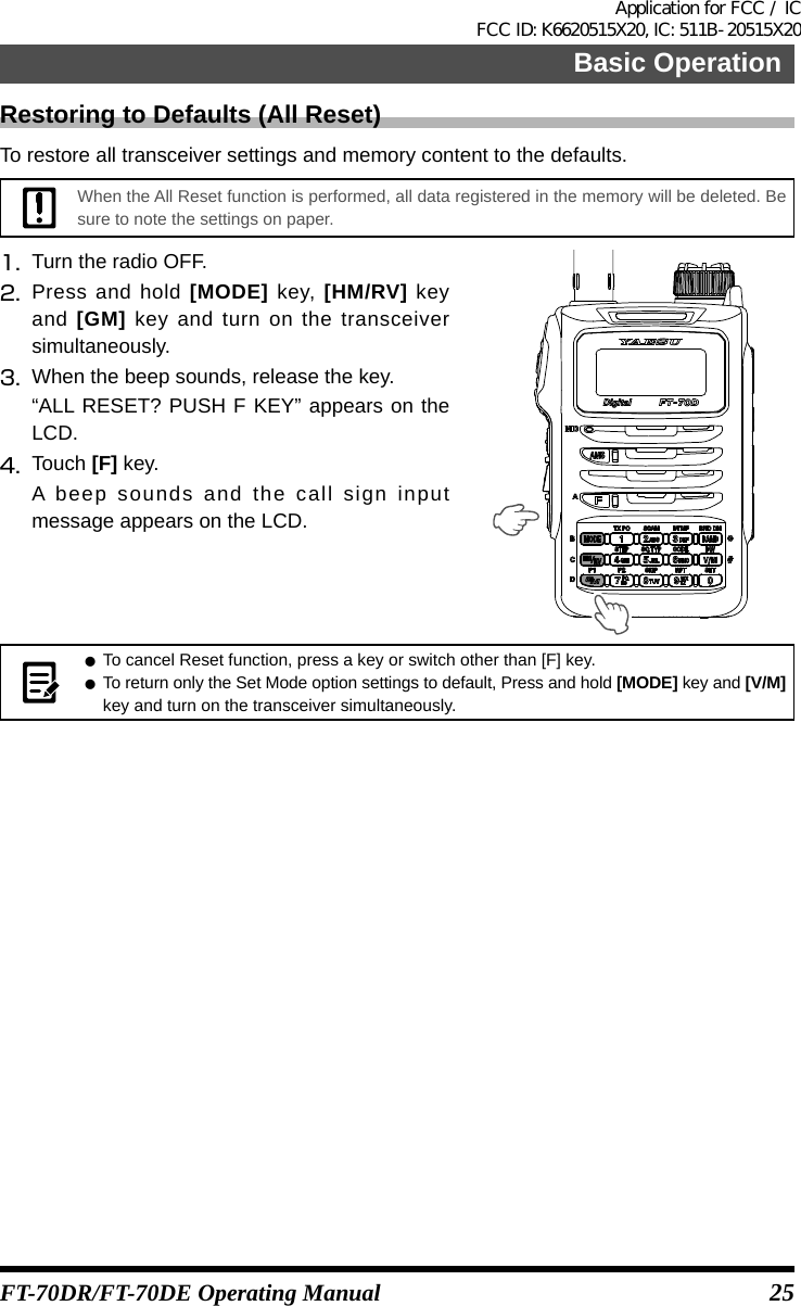 25Basic OperationFT-70DR/FT-70DE Operating ManualRestoring to Defaults (All Reset)To restore all transceiver settings and memory content to the defaults.When the All Reset function is performed, all data registered in the memory will be deleted. Be sure to note the settings on paper.1.   Turn the radio OFF.2.  Press and hold [MODE] key, [HM/RV] key and [GM] key and turn on the transceiver simultaneously.3.  When the beep sounds, release the key.“ALL RESET? PUSH F KEY” appears on the LCD.4.  Touch [F] key.A beep sounds and the call sign input message appears on the LCD. z To cancel Reset function, press a key or switch other than [F] key. zTo return only the Set Mode option settings to default, Press and hold [MODE] key and [V/M] key and turn on the transceiver simultaneously.Application for FCC / IC FCC ID: K6620515X20, IC: 511B-20515X20