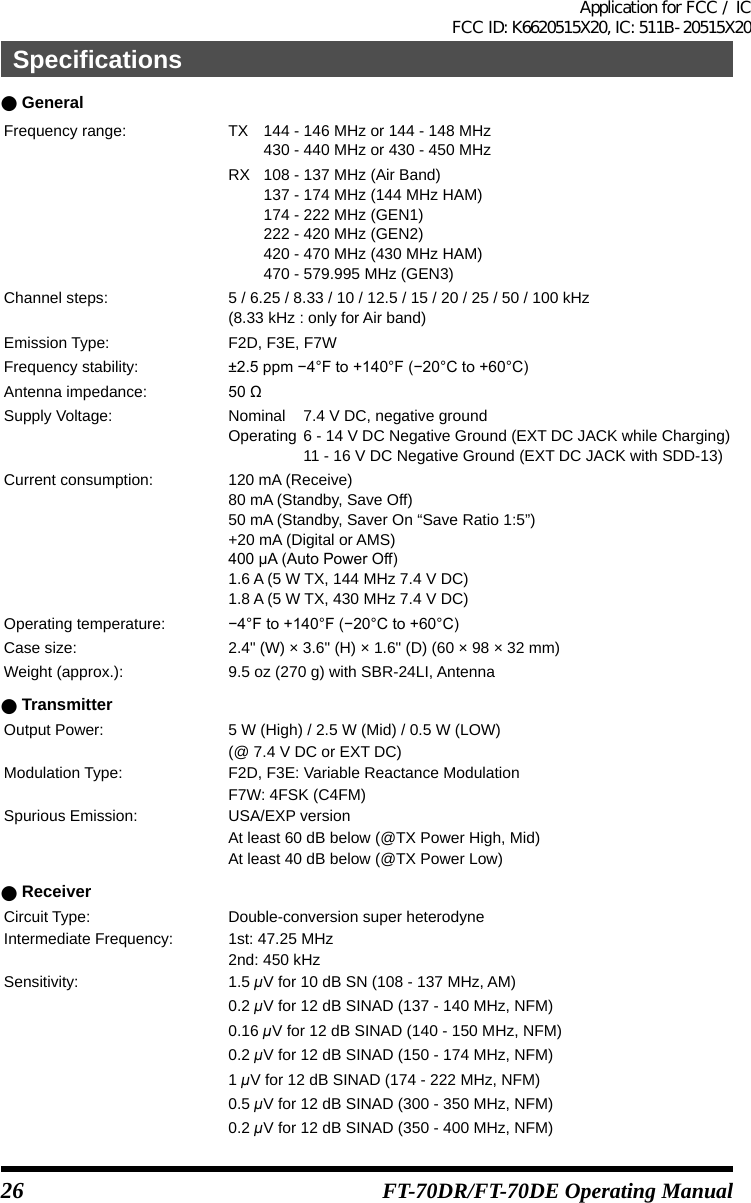 26 FT-70DR/FT-70DE Operating Manual ●GeneralFrequency range: TX  144 - 146 MHz or 144 - 148 MHz  430 - 440 MHz or 430 - 450 MHzRX  108 - 137 MHz (Air Band)  137 - 174 MHz (144 MHz HAM)  174 - 222 MHz (GEN1)  222 - 420 MHz (GEN2)  420 - 470 MHz (430 MHz HAM)  470 - 579.995 MHz (GEN3)Channel steps: 5 / 6.25 / 8.33 / 10 / 12.5 / 15 / 20 / 25 / 50 / 100 kHz(8.33 kHz : only for Air band)Emission Type: F2D, F3E, F7WFrequency stability: ±2.5ppm−4°Fto+140°F(−20°Cto+60°C)Antenna impedance: 50ΩSupply Voltage: Nominal  7.4 V DC, negative groundOperating 6 - 14 V DC Negative Ground (EXT DC JACK while Charging)  11 - 16 V DC Negative Ground (EXT DC JACK with SDD-13)Current consumption: 120 mA (Receive)80 mA (Standby, Save Off)50 mA (Standby, Saver On “Save Ratio 1:5”)+20 mA (Digital or AMS)400μA(AutoPowerOff)1.6 A (5 W TX, 144 MHz 7.4 V DC)1.8 A (5 W TX, 430 MHz 7.4 V DC)Operating temperature: −4°Fto+140°F(−20°Cto+60°C)Case size: 2.4&quot; (W) × 3.6&quot; (H) × 1.6&quot; (D) (60 × 98 × 32 mm)Weight (approx.): 9.5 oz (270 g) with SBR-24LI, Antenna ●TransmitterOutput Power: 5 W (High) / 2.5 W (Mid) / 0.5 W (LOW)(@ 7.4 V DC or EXT DC)Modulation Type: F2D, F3E: Variable Reactance ModulationF7W: 4FSK (C4FM)Spurious Emission: USA/EXP versionAt least 60 dB below (@TX Power High, Mid)At least 40 dB below (@TX Power Low) ●ReceiverCircuit Type: Double-conversion super heterodyneIntermediate Frequency: 1st: 47.25 MHz2nd: 450 kHzSensitivity: 1.5 μV for 10 dB SN (108 - 137 MHz, AM)0.2 μV for 12 dB SINAD (137 - 140 MHz, NFM)0.16 μV for 12 dB SINAD (140 - 150 MHz, NFM)0.2 μV for 12 dB SINAD (150 - 174 MHz, NFM)1 μV for 12 dB SINAD (174 - 222 MHz, NFM)0.5 μV for 12 dB SINAD (300 - 350 MHz, NFM)0.2 μV for 12 dB SINAD (350 - 400 MHz, NFM)SpecificationsApplication for FCC / IC FCC ID: K6620515X20, IC: 511B-20515X20