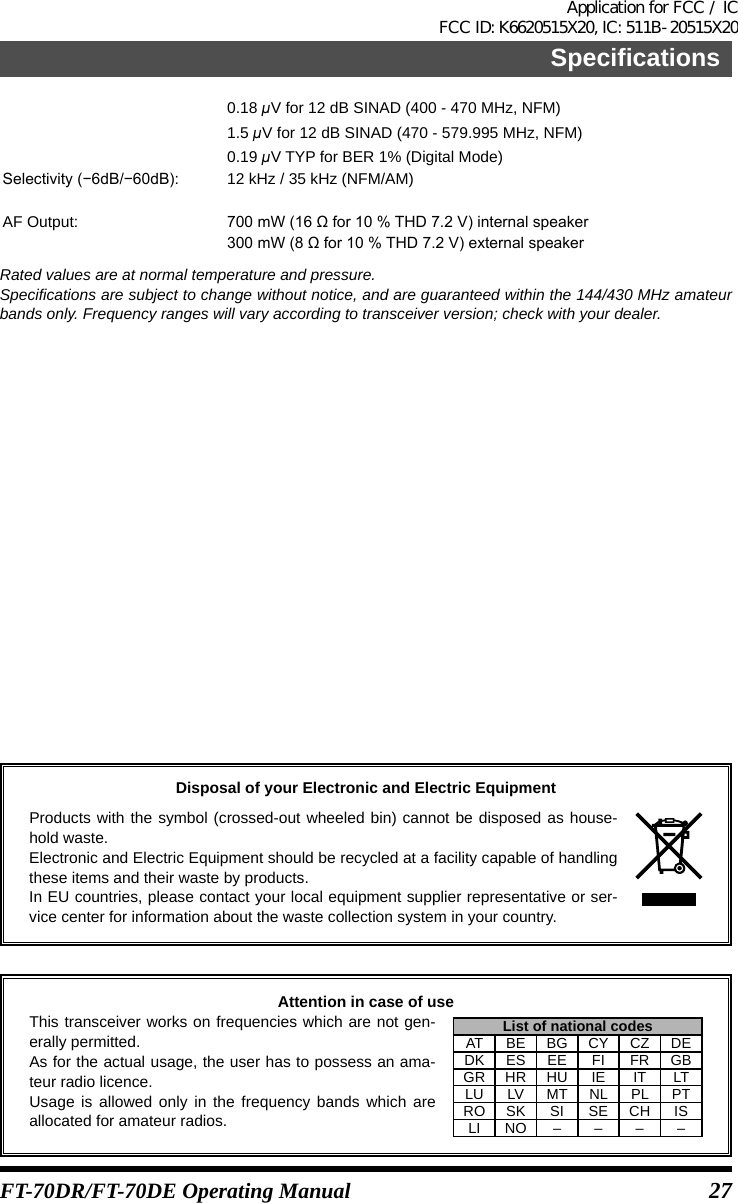 27SpecificationsFT-70DR/FT-70DE Operating Manual0.18 μV for 12 dB SINAD (400 - 470 MHz, NFM)1.5 μV for 12 dB SINAD (470 - 579.995 MHz, NFM)0.19 μV TYP for BER 1% (Digital Mode)Selectivity(−6dB/−60dB): 12 kHz / 35 kHz (NFM/AM)AF Output: 700mW(16Ωfor10%THD7.2V)internalspeaker300mW(8Ωfor10%THD7.2V)externalspeakerRated values are at normal temperature and pressure.Specifications are subject to change without notice, and are guaranteed within the 144/430 MHz amateur bands only. Frequency ranges will vary according to transceiver version; check with your dealer.Disposal of your Electronic and Electric EquipmentProducts with the symbol (crossed-out wheeled bin) cannot be disposed as house-hold waste.Electronic and Electric Equipment should be recycled at a facility capable of handling these items and their waste by products.In EU countries, please contact your local equipment supplier representative or ser-vice center for information about the waste collection system in your country.Attention in case of useThis transceiver works on frequencies which are not gen-erally permitted.As for the actual usage, the user has to possess an ama-teur radio licence.Usage is allowed only in the frequency bands which are allocated for amateur radios.List of national codesAT BE BG CY CZ DEDK ES EE FI FR GBGR HR HU IE IT LTLU LV MT NL PL PTRO SK SI SE CH ISLI NO – – – –Application for FCC / IC FCC ID: K6620515X20, IC: 511B-20515X20