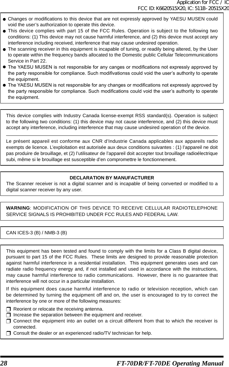28 FT-70DR/FT-70DE Operating Manual zChanges or modifications to this device that are not expressly approved by YAESU MUSEN could void the user’s authorization to operate this device. zThis device complies with part 15 of the FCC Rules. Operation is subject to the following two conditions: (1) This device may not cause harmful interference, and (2) this device must accept any interference including received, interference that may cause undesired operation. zThe scanning receiver in this equipment is incapable of tuning, or readily being altered, by the User to operate within the frequency bands allocated to the Domestic public Cellular Telecommunications Service in Part 22. zTheYAESUMUSENisnotresponsibleforanycangesormodicationsnotexpresslyapprovedbythepartyresponsibleforcompliance.Suchmodivationsscouldvoidtheuser’sauthoritytooperatethe equipment. zTheYAESUMUSENisnotresponsibleforanychangesormodicationsnotexpresslyapprovedbythepartyresponsibleforcompliance.Suchmodicationscouldvoidtheuser’sauthoritytooperatethe equipment.This device complies with Industry Canada license-exempt RSS standard(s). Operation is subject to the following two conditions: (1) this device may not cause interference, and (2) this device must accept any interference, including interference that may cause undesired operation of the device.Le présent appareil est conforme aux CNR d’Industrie Canada applicables aux appareils radio exempts de licence. L’exploitation est autorisée aux deux conditions suivantes : (1) l’appareil ne doit pas produire de brouillage, et (2) l’utilisateur de l’appareil doit accepter tout brouillage radioélectrique subi, même si le brouillage est susceptible d’en compromettre le fonctionnement.DECLARATION BY MANUFACTURERThe Scanner receiver is not a digital scanner and is incapable of being converted or modified to a digital scanner receiver by any user.WARNING: MODIFICATION OF THIS DEVICE TO RECEIVE CELLULAR RADIOTELEPHONE SERVICE SIGNALS IS PROHIBITED UNDER FCC RULES AND FEDERAL LAW.CAN ICES-3 (B) / NMB-3 (B)This equipment has been tested and found to comply with the limits for a Class B digital device, pursuant to part 15 of the FCC Rules.  These limits are designed to provide reasonable protection against harmful interference in a residential installation.  This equipment generates uses and can radiate radio frequency energy and, if not installed and used in accordance with the instructions, may cause harmful interference to radio communications.  However, there is no guarantee that interference will not occur in a particular installation.If this equipment does cause harmful interference to radio or television reception, which can be determined by turning the equipment off and on, the user is encouraged to try to correct the interference by one or more of the following measures:r  Reorient or relocate the receiving antenna.r  Increase the separation between the equipment and receiver.r Connect the equipment into an outlet on a circuit different from that to which the receiver is connected.r  Consult the dealer or an experienced radio/TV technician for help.Application for FCC / IC FCC ID: K6620515X20, IC: 511B-20515X20