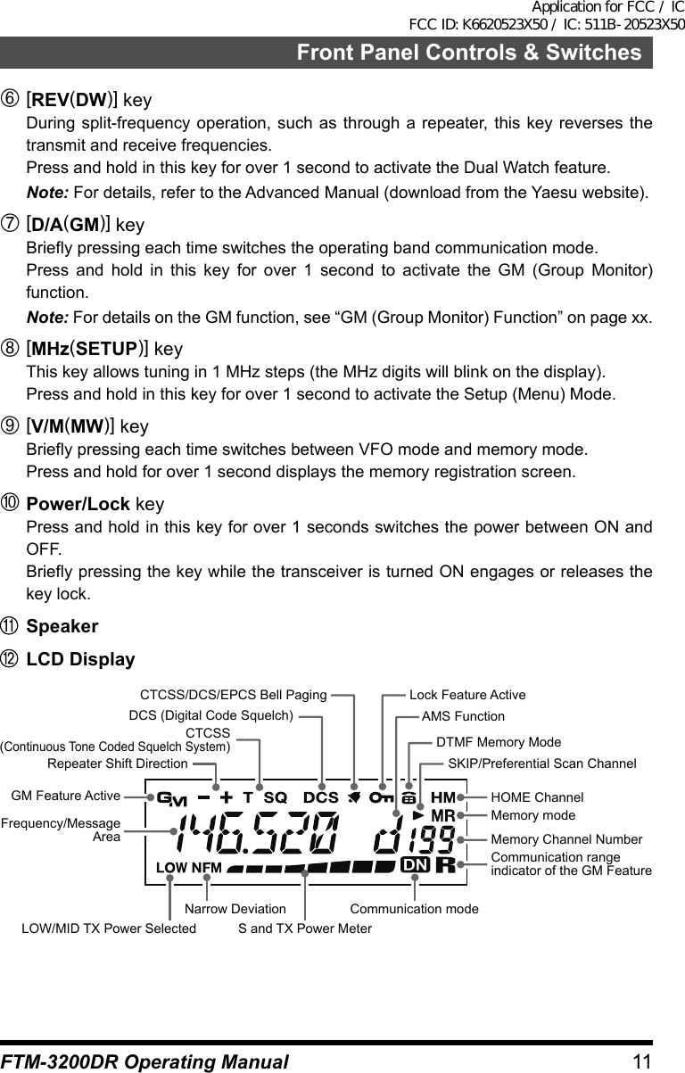 11Front Panel Controls &amp; SwitchesFTM-3200DR Operating Manual[REV(DW)] keyDuring split-frequency operation, such as through a repeater, this key reverses the transmit and receive frequencies.Press and hold in this key for over 1 second to activate the Dual Watch feature.Note: For details, refer to the Advanced Manual (download from the Yaesu website).[D/A(GM)] keyBriefly pressing each time switches the operating band communication mode.Press and hold in this key for over 1 second to activate the GM (Group Monitor) function.Note: For details on the GM function, see “GM (Group Monitor) Function” on page xx.[MHz(SETUP)] keyThis key allows tuning in 1 MHz steps (the MHz digits will blink on the display).Press and hold in this key for over 1 second to activate the Setup (Menu) Mode.[V/M(MW)] keyBriefly pressing each time switches between VFO mode and memory mode.Press and hold for over 1 second displays the memory registration screen.Power/Lock keyPress and hold in this key for over 1 seconds switches the power between ON and OFF.Briefly pressing the key while the transceiver is turned ON engages or releases the key lock.SpeakerLCD DisplayS and TX Power MeterCommunication modeLock Feature ActiveDTMF Memory ModeSKIP/Preferential Scan ChannelNarrow DeviationLOW/MID TX Power SelectedMemory modeMemory Channel NumberCommunication range indicator of the GM FeatureAMS FunctionGM Feature ActiveFrequency/Message AreaHOME ChannelCTCSS/DCS/EPCS Bell PagingCTCSS(Continuous Tone Coded Squelch System)DCS (Digital Code Squelch)Repeater Shift DirectionApplication for FCC / IC FCC ID: K6620523X50 / IC: 511B-20523X50