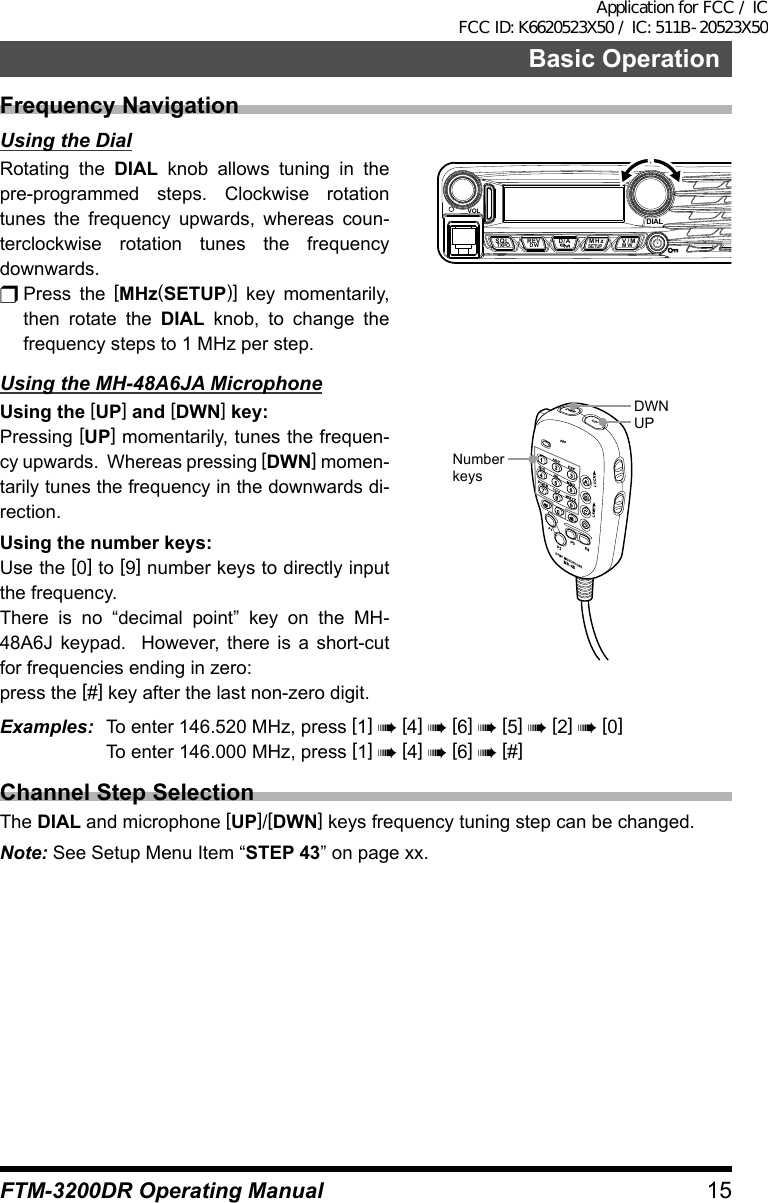 15Basic OperationFTM-3200DR Operating ManualFrequency NavigationUsing the DialRotating the DIAL knob allows tuning in the pre-programmed steps. Clockwise rotation tunes the frequency upwards, whereas coun-terclockwise rotation tunes the frequency downwards.r Press  the  [MHz(SETUP)] key momentarily, then rotate the DIAL knob, to change the frequency steps to 1 MHz per step.VOLDIALSQLTXPO DW MWSETUPREV D/A V/MMHzUsing the MH-48A6JA MicrophoneUsing the [UP] and [DWN] key:Pressing [UP] momentarily, tunes the frequen-cy upwards.  Whereas pressing [DWN] momen-tarily tunes the frequency in the downwards di-rection.Using the number keys:Use the [0] to [9] number keys to directly input the frequency.There is no “decimal point” key on the MH-48A6J keypad.  However, there is a short-cut for frequencies ending in zero:press the [#] key after the last non-zero digit.UPDWNNumber keysExamples:  To enter 146.520 MHz, press [1] à [4] à [6] à [5] à [2] à [0]  To enter 146.000 MHz, press [1] à [4] à [6] à [#]Channel Step SelectionThe DIAL and microphone [UP]/[DWN] keys frequency tuning step can be changed.Note: See Setup Menu Item “STEP 43” on page xx.Application for FCC / IC FCC ID: K6620523X50 / IC: 511B-20523X50