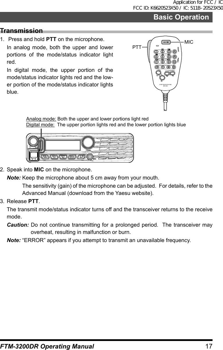 17Basic OperationFTM-3200DR Operating ManualTransmission1.   Press and hold PTT on the microphone.  In analog mode, both the upper and lower portions of the mode/status indicator light red.  In digital mode, the upper portion of the mode/status indicator lights red and the low-er portion of the mode/status indicator lights blue.LOCKP3P2P171482059BACD36P4LAMPDTMF MICROPHONEMH-48ABCJKLTUVGHIPQRSDEFMNOWXYZMICMICPTTVOLDIALSQLTXPO DW MWSETUPREV D/A V/MMHzAnalog mode: Both the upper and lower portions light redDigital mode:  The upper portion lights red and the lower portion lights blue2.  Speak into MIC on the microphone.Note: Keep the microphone about 5 cm away from your mouth.  The sensitivity (gain) of the microphone can be adjusted.  For details, refer to the Advanced Manual (download from the Yaesu website).3. Release PTT.  The transmit mode/status indicator turns off and the transceiver returns to the receive mode.Caution: Do not continue transmitting for a prolonged period.  The transceiver may overheat, resulting in malfunction or burn.Note: “ERROR” appears if you attempt to transmit an unavailable frequency.Application for FCC / IC FCC ID: K6620523X50 / IC: 511B-20523X50