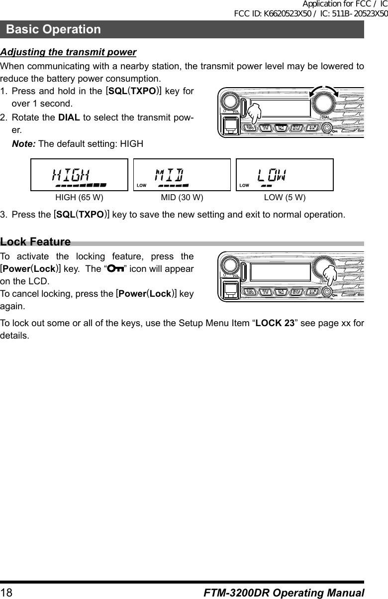 18Basic OperationFTM-3200DR Operating ManualAdjusting the transmit powerWhen communicating with a nearby station, the transmit power level may be lowered to reduce the battery power consumption.1. Press and hold in the [SQL(TXPO)] key for over 1 second.2. Rotate the DIAL to select the transmit pow-er.Note: The default setting: HIGHVOLDIALSQLTXPO DW MWSETUPREV D/A V/MMHzHIGH (65 W) MID (30 W) LOW (5 W)3.  Press the [SQL(TXPO)] key to save the new setting and exit to normal operation.Lock FeatureTo activate the locking feature, press the [Power(Lock)] key.  The “ ” icon will appear on the LCD.To cancel locking, press the [Power(Lock)] key again.VOLDIALSQLTXPO DW MWSETUPREV D/A V/MMHzTo lock out some or all of the keys, use the Setup Menu Item “LOCK 23” see page xx for details.Application for FCC / IC FCC ID: K6620523X50 / IC: 511B-20523X50