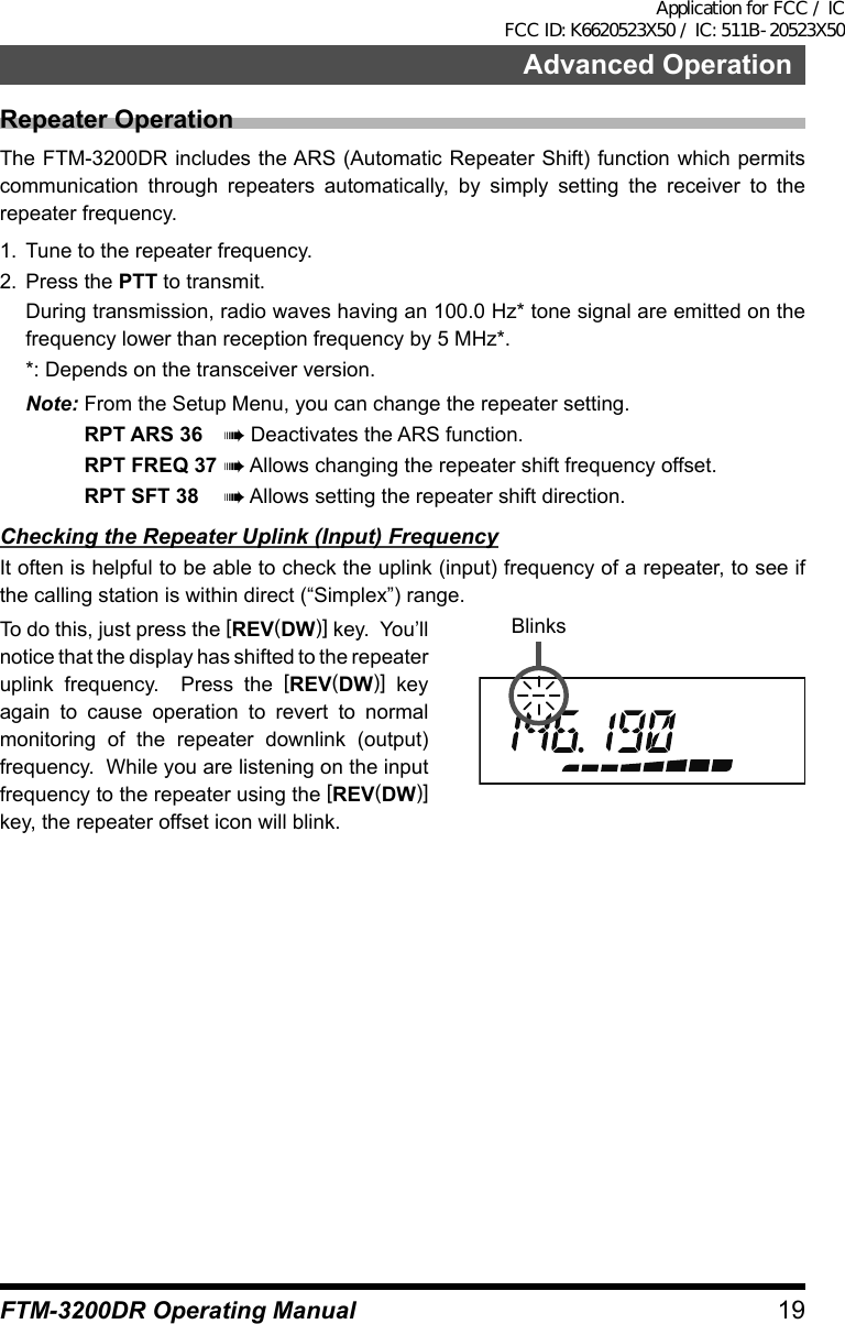 19FTM-3200DR Operating ManualAdvanced OperationRepeater OperationThe FTM-3200DR includes the ARS (Automatic Repeater Shift) function which permits communication through repeaters automatically, by simply setting the receiver to the repeater frequency.1.  Tune to the repeater frequency.2.  Press the PTT to transmit.  During transmission, radio waves having an 100.0 Hz* tone signal are emitted on the frequency lower than reception frequency by 5 MHz*.  *: Depends on the transceiver version.Note: From the Setup Menu, you can change the repeater setting.RPT ARS 36 à Deactivates the ARS function.RPT FREQ 37 à Allows changing the repeater shift frequency offset.RPT SFT 38 à Allows setting the repeater shift direction.Checking the Repeater Uplink (Input) FrequencyIt often is helpful to be able to check the uplink (input) frequency of a repeater, to see if the calling station is within direct (“Simplex”) range.To do this, just press the [REV(DW)] key.  You’ll notice that the display has shifted to the repeater uplink frequency.  Press the [REV(DW)] key again to cause operation to revert to normal monitoring of the repeater downlink (output) frequency.  While you are listening on the input frequency to the repeater using the [REV(DW)] key, the repeater offset icon will blink.BlinksApplication for FCC / IC FCC ID: K6620523X50 / IC: 511B-20523X50