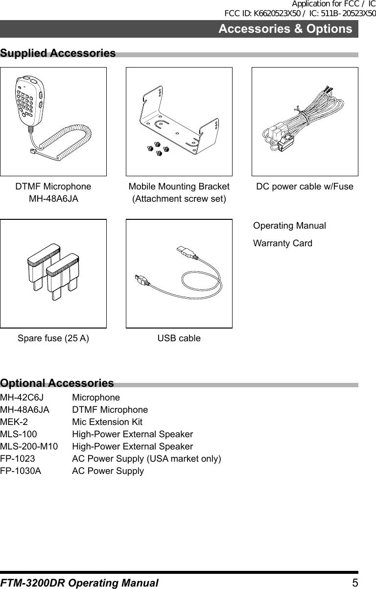 5FTM-3200DR Operating ManualAccessories &amp; OptionsSupplied AccessoriesDTMF MicrophoneMH-48A6JAMobile Mounting Bracket(Attachment screw set)DC power cable w/FuseOperating ManualWarranty CardSpare fuse (25 A) USB cableOptional AccessoriesMH-42C6J MicrophoneMH-48A6JA  DTMF MicrophoneMEK-2  Mic Extension KitMLS-100  High-Power External SpeakerMLS-200-M10  High-Power External SpeakerFP-1023  AC Power Supply (USA market only)FP-1030A  AC Power SupplyApplication for FCC / IC FCC ID: K6620523X50 / IC: 511B-20523X50