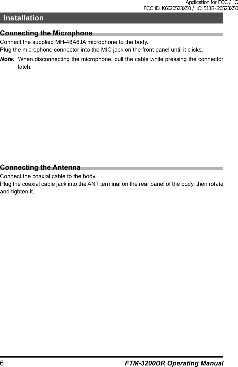 6FTM-3200DR Operating ManualInstallationConnecting the MicrophoneConnect the supplied MH-48A6JA microphone to the body.Plug the microphone connector into the MIC jack on the front panel until it clicks.Note:  When disconnecting the microphone, pull the cable while pressing the connector latch.Connecting the AntennaConnect the coaxial cable to the body.Plug the coaxial cable jack into the ANT terminal on the rear panel of the body, then rotate and tighten it.Application for FCC / IC FCC ID: K6620523X50 / IC: 511B-20523X50