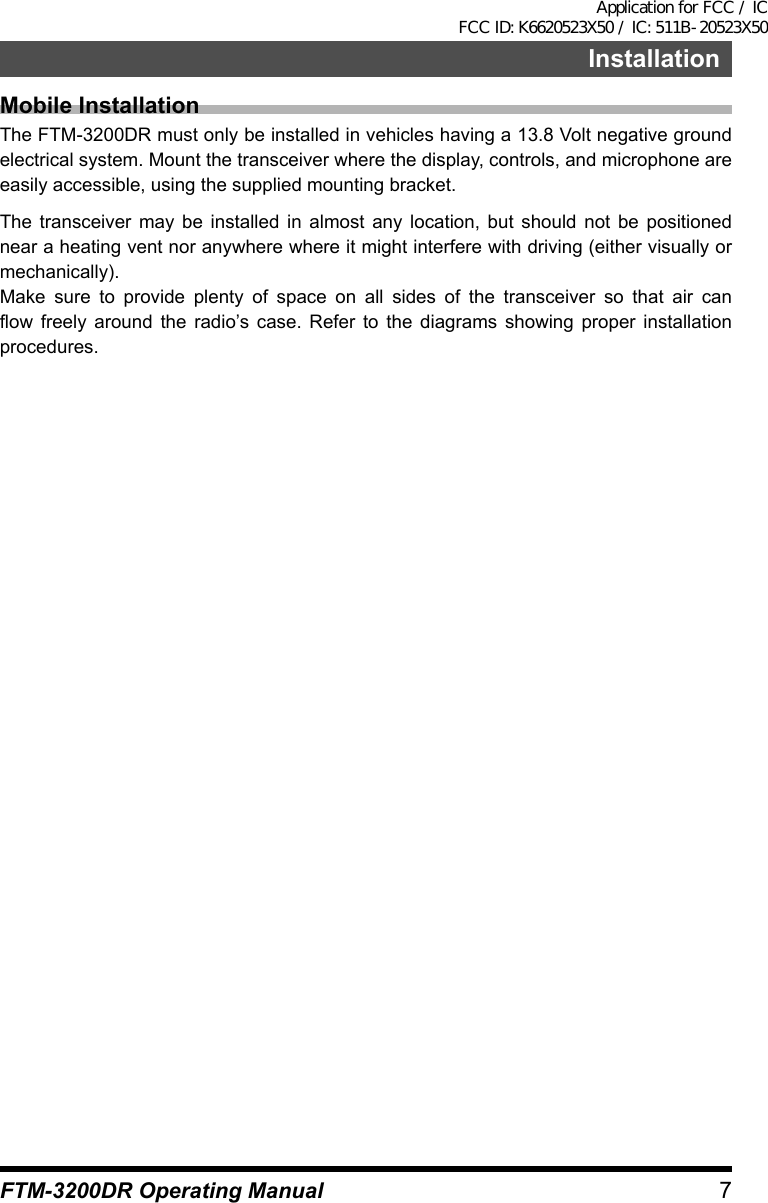 7InstallationFTM-3200DR Operating ManualMobile InstallationThe FTM-3200DR must only be installed in vehicles having a 13.8 Volt negative ground electrical system. Mount the transceiver where the display, controls, and microphone are easily accessible, using the supplied mounting bracket.The transceiver may be installed in almost any location, but should not be positioned near a heating vent nor anywhere where it might interfere with driving (either visually or mechanically).Make sure to provide plenty of space on all sides of the transceiver so that air can flow freely around the radio’s case. Refer to the diagrams showing proper installation procedures.Application for FCC / IC FCC ID: K6620523X50 / IC: 511B-20523X50
