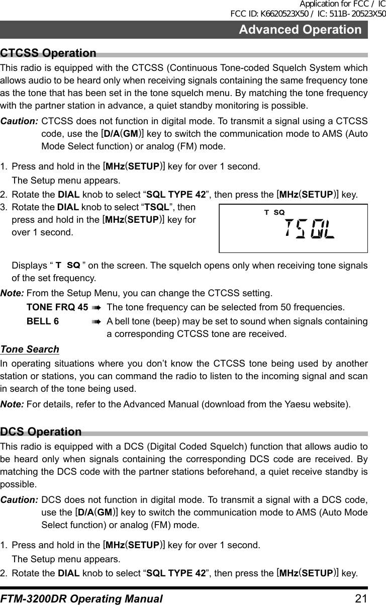 21Advanced OperationFTM-3200DR Operating ManualCTCSS OperationThis radio is equipped with the CTCSS (Continuous Tone-coded Squelch System which allows audio to be heard only when receiving signals containing the same frequency tone as the tone that has been set in the tone squelch menu. By matching the tone frequency with the partner station in advance, a quiet standby monitoring is possible.Caution: CTCSS does not function in digital mode. To transmit a signal using a CTCSS code, use the [D/A(GM)] key to switch the communication mode to AMS (Auto Mode Select function) or analog (FM) mode.1.  Press and hold in the [MHz(SETUP)] key for over 1 second.  The Setup menu appears.2.  Rotate the DIAL knob to select “SQL TYPE 42”, then press the [MHz(SETUP)] key.3.  Rotate the DIAL knob to select “TSQL”, then press and hold in the [MHz(SETUP)] key for over 1 second.  Displays “   ” on the screen. The squelch opens only when receiving tone signals of the set frequency.Note: From the Setup Menu, you can change the CTCSS setting.TONE FRQ 45 à  The tone frequency can be selected from 50 frequencies.BELL 6 à  A bell tone (beep) may be set to sound when signals containing a corresponding CTCSS tone are received.Tone SearchIn operating situations where you don’t know the CTCSS tone being used by another station or stations, you can command the radio to listen to the incoming signal and scan in search of the tone being used.Note: For details, refer to the Advanced Manual (download from the Yaesu website).DCS OperationThis radio is equipped with a DCS (Digital Coded Squelch) function that allows audio to be heard only when signals containing the corresponding DCS code are received. By matching the DCS code with the partner stations beforehand, a quiet receive standby is possible.Caution: DCS does not function in digital mode. To transmit a signal with a DCS code, use the [D/A(GM)] key to switch the communication mode to AMS (Auto Mode Select function) or analog (FM) mode.1.  Press and hold in the [MHz(SETUP)] key for over 1 second.  The Setup menu appears.2.  Rotate the DIAL knob to select “SQL TYPE 42”, then press the [MHz(SETUP)] key.Application for FCC / IC FCC ID: K6620523X50 / IC: 511B-20523X50