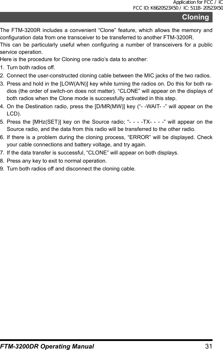 31FTM-3200DR Operating ManualCloningThe FTM-3200R includes a convenient “Clone” feature, which allows the memory and configuration data from one transceiver to be transferred to another FTM-3200R.This can be particularly useful when configuring a number of transceivers for a public service operation.Here is the procedure for Cloning one radio’s data to another:1.  Turn both radios off.2.  Connect the user-constructed cloning cable between the MIC jacks of the two radios.3.  Press and hold in the [LOW(A/N)] key while turning the radios on. Do this for both ra-dios (the order of switch-on does not matter). “CLONE” will appear on the displays of both radios when the Clone mode is successfully activated in this step.4. On the Destination radio, press the [D/MR(MW)] key (“- -WAIT- -” will appear on the LCD).5. Press the [MHz(SET)] key on the Source radio; “- - - -TX- - - -” will appear on the Source radio, and the data from this radio will be transferred to the other radio.6. If there is a problem during the cloning process, “ERROR” will be displayed. Check your cable connections and battery voltage, and try again.7.  If the data transfer is successful, “CLONE” will appear on both displays.8.  Press any key to exit to normal operation.9.  Turn both radios off and disconnect the cloning cable.Application for FCC / IC FCC ID: K6620523X50 / IC: 511B-20523X50