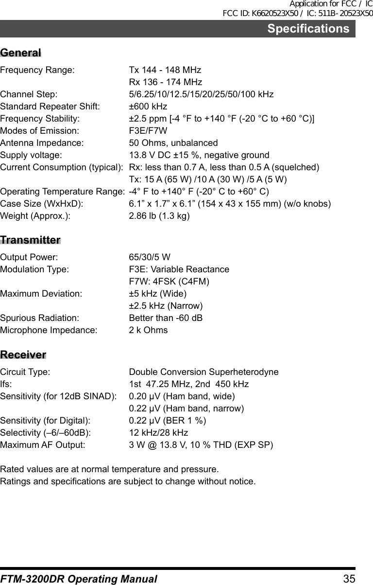 35FTM-3200DR Operating ManualSpecificationsGeneralFrequency Range:  Tx 144 - 148 MHz  Rx 136 - 174 MHzChannel Step:  5/6.25/10/12.5/15/20/25/50/100 kHzStandard Repeater Shift:  ±600 kHzFrequency Stability:  ±2.5 ppm [-4 °F to +140 °F (-20 °C to +60 °C)]Modes of Emission:  F3E/F7WAntenna Impedance:  50 Ohms, unbalancedSupply voltage:  13.8 V DC ±15 %, negative groundCurrent Consumption (typical):  Rx: less than 0.7 A, less than 0.5 A (squelched)  Tx: 15 A (65 W) /10 A (30 W) /5 A (5 W)Operating Temperature Range:  -4° F to +140° F (-20° C to +60° C)Case Size (WxHxD):  6.1” x 1.7” x 6.1” (154 x 43 x 155 mm) (w/o knobs)Weight (Approx.):  2.86 lb (1.3 kg)TransmitterOutput Power:  65/30/5 WModulation Type:  F3E: Variable Reactance  F7W: 4FSK (C4FM)Maximum Deviation:  ±5 kHz (Wide)  ±2.5 kHz (Narrow)Spurious Radiation:  Better than -60 dBMicrophone Impedance:  2 k OhmsReceiverCircuit Type:  Double Conversion SuperheterodyneIfs:  1st  47.25 MHz, 2nd  450 kHzSensitivity (for 12dB SINAD):  0.20 μV (Ham band, wide)  0.22 μV (Ham band, narrow)Sensitivity (for Digital):  0.22 μV (BER 1 %)Selectivity (–6/–60dB):  12 kHz/28 kHzMaximum AF Output:  3 W @ 13.8 V, 10 % THD (EXP SP)Rated values are at normal temperature and pressure.Ratings and specifications are subject to change without notice.Application for FCC / IC FCC ID: K6620523X50 / IC: 511B-20523X50