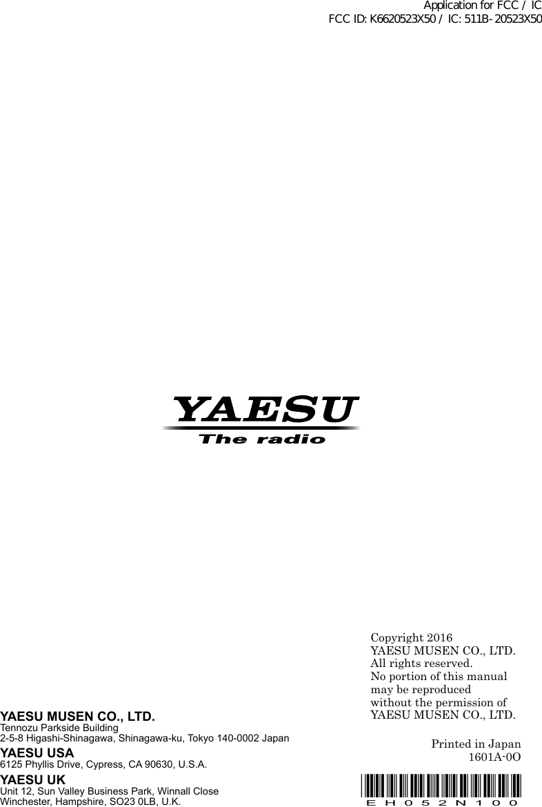 Copyright 2016YAESU MUSEN CO., LTD.All rights reserved.No portion of this manualmay be reproduced without the permission ofYAESU MUSEN CO., LTD.Printed in Japan1601A-0O*EH052N100*EH052N100YAESU MUSEN CO., LTD.Tennozu Parkside Building2-5-8 Higashi-Shinagawa, Shinagawa-ku, Tokyo 140-0002 JapanYAESU USA6125 Phyllis Drive, Cypress, CA 90630, U.S.A.YAESU UKUnit 12, Sun Valley Business Park, Winnall CloseWinchester, Hampshire, SO23 0LB, U.K.Application for FCC / IC FCC ID: K6620523X50 / IC: 511B-20523X50